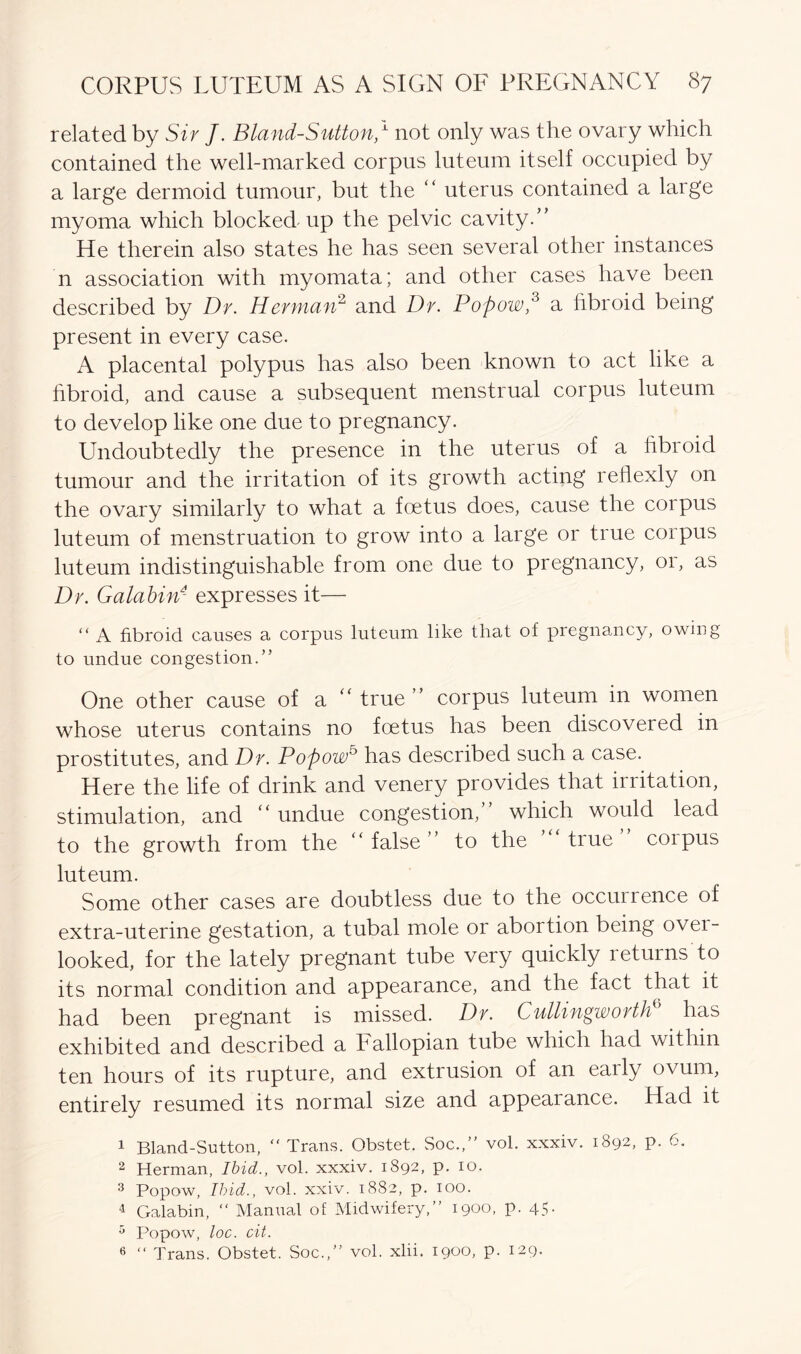 related by Sir J. Bland-Sutton/ not only was the ovary which contained the well-marked corpus luteum itself occupied by a large dermoid tumour, but the “ uterus contained a large myoma which blocked up the pelvic cavity/’ He therein also states he has seen several other instances n association with myomata; and other cases have been described by Dr. Herman2 and Dr. Poftow,3 a fibroid being present in every case. A placental polypus has also been known to act like a fibroid, and cause a subsequent menstrual corpus luteum to develop like one due to pregnancy. Undoubtedly the presence in the uterus of a fibroid tumour and the irritation of its growth acting reflexly on the ovary similarly to what a foetus does, cause the corpus luteum of menstruation to grow into a large or true corpus luteum indistinguishable from one due to pregnancy, or, as Dr. Galabin4 expresses it— “ A fibroid causes a corpus luteum like that of pregnancy, owing to undue congestion.” One other cause of a true ” corpus luteum in women whose uterus contains no foetus has been discovered in prostitutes, and Dr. Poftow5 has described such a case. Here the life of drink and venery provides that irritation, stimulation, and “ undue congestion, which would lead to the growth from the “ false ” to the true corpus luteum. Some other cases are doubtless due to the occuirence of extra-uterine gestation, a tubal mole or abortion being ovei- looked, for the lately pregnant tube very quickly returns to its normal condition and appearance, and the fact that it had been pregnant is missed. Dr. Cullingworth has exhibited and described a Fallopian tube which had within ten hours of its rupture, and extrusion of an early ovum, entirely resumed its normal size and appeal ance. Had it 1 Bland-Sutton, Trans. Obstet. Soc.,” vol. xxxiv. 1892, p. 6. 2 Herman, Ibid., vol. xxxiv. 1892, p. 10. 3 Popow, Ibid., vol. xxiv. 1882, p. 100. 4 Galabin, “ Manual of Midwifery,” 1900, p. 45- 3 Popow, loc. cit. 6 “ Trans. Obstet. Soc.,” vol. xlii. i9°°> P- 129-