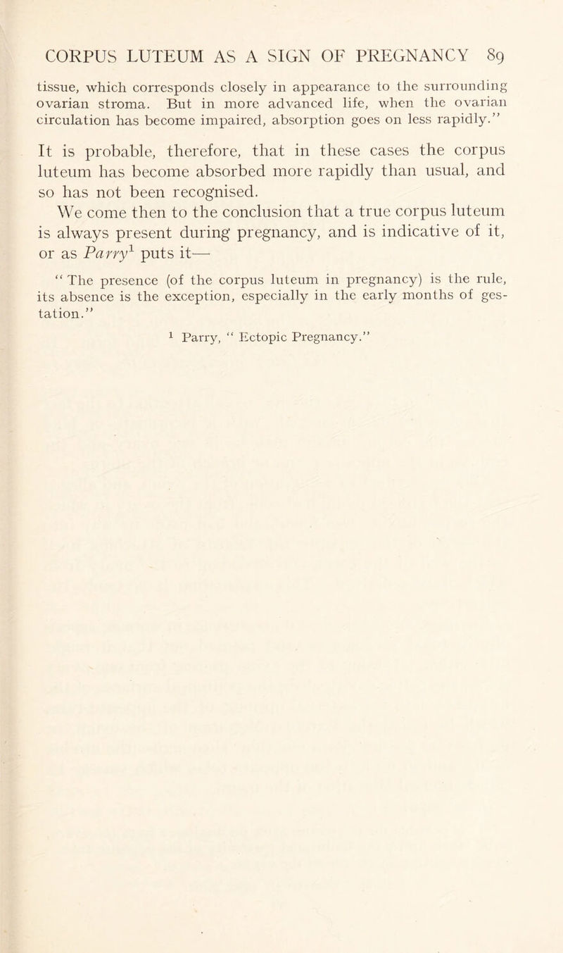 tissue, which corresponds closely in appearance to the surrounding ovarian stroma. But in more advanced life, when the ovarian circulation has become impaired, absorption goes on less rapidly.” It is probable, therefore, that in these cases the corpus luteum has become absorbed more rapidly than usual, and so has not been recognised. We come then to the conclusion that a true corpus luteum is always present during pregnancy, and is indicative of it, or as Parry1 puts it*—- “ The presence (of the corpus luteum in pregnancy) is the rule, its absence is the exception, especially in the early months of ges- tation.” 1 Parry, “ Ectopic Pregnancy.”