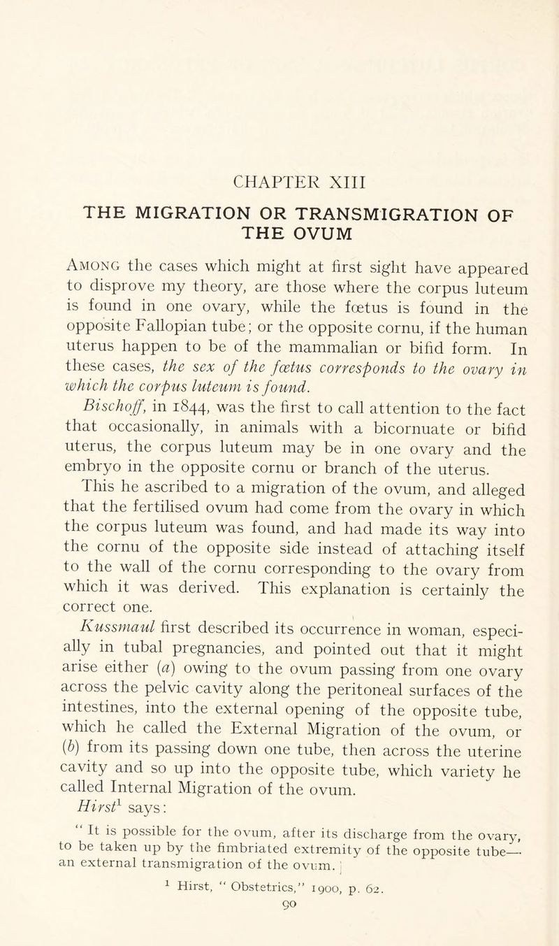 THE MIGRATION OR TRANSMIGRATION OF THE OVUM Among the cases which might at first sight have appeared to disprove my theory, are those where the corpus luteum is found in one ovary, while the foetus is found in the opposite Fallopian tube; or the opposite cornu, if the human uterus happen to be of the mammalian or bifid form. In these cases, the sex of the foetus corresponds to the ovary in which the corpus luteum is found. Bischoff, in 1844, was the first to call attention to the fact that occasionally, in animals with a bicornuate or bifid uterus, the corpus luteum may be in one ovary and the embryo in the opposite cornu or branch of the uterus. This he ascribed to a migration of the ovum, and alleged that the fertilised ovum had come from the ovary in which the corpus luteum was found, and had made its way into the cornu of the opposite side instead of attaching itself to the wall of the cornu corresponding to the ovary from which it was derived. This explanation is certainly the correct one. Kussmaul first described its occurrence in woman, especi- ally in tubal pregnancies, and pointed out that it might arise either (a) owing to the ovum passing from one ovary across the pelvic cavity along the peritoneal surfaces of the intestines, into the external opening of the opposite tube, which he called the External Migration of the ovum, or (b) from its passing down one tube, then across the uterine cavity and so up into the opposite tube, which variety he called Internal Migration of the ovum. Hirst1 says: It is possible for the ovum, after its discharge from the ovary, to be taken up by tne fimbriated extremity of the opposite tube— an external transmigration of the ovum. 1 Hirst, “ Obstetrics,” 1900, p. 62.