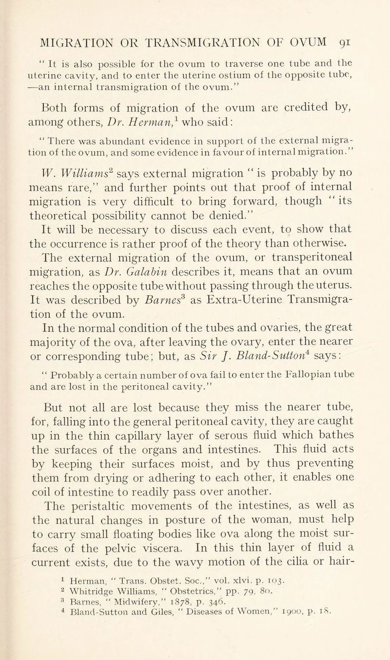 “ It is also possible for the ovum to traverse one tube and the uterine cavity, and to enter the uterine ostium of the opposite tube, —an internal transmigration of the ovum.” Both forms of migration of the ovum are credited by, among others, Dr. Herman,1 who said: “ There was abundant evidence in support of the external migra- tion of the ovum, and some evidence in favour of internal migration. ’ ’ W. Williams2 says external migration “ is probably by no means rare,” and further points out that proof of internal migration is very difficult to bring forward, though its theoretical possibility cannot be denied.” It will be necessary to discuss each event, to show that the occurrence is rather proof of the theory than otherwise. The external migration of the ovum, or transperitoneal migration, as Dr. Galabin describes it, means that an ovum reaches the opposite tube without passing through the uterus. It was described by Barnes3 as Extra-Uterine Transmigra- tion of the ovum. In the normal condition of the tubes and ovaries, the great majority of the ova, after leaving the ovary, enter the nearer or corresponding tube; but, as Sir J. Bland-Sutton4 says: ‘‘ Probably a certain number of ova fail to enter the Fallopian tube and are lost in the peritoneal cavity.” But not all are lost because they miss the nearer tube, for, falling into the general peritoneal cavity, they are caught up in the thin capillary layer of serous fluid which bathes the surfaces of the organs and intestines. This fluid acts by keeping their surfaces moist, and by thus preventing them from drying or adhering to each other, it enables one coil of intestine to readily pass over another. The peristaltic movements of the intestines, as well as the natural changes in posture of the woman, must help to carry small floating bodies like ova along the moist sur- faces of the pelvic viscera. In this thin layer of fluid a current exists, due to the wavy motion of the cilia or hair- 1 Herman, “ Trans. Obstet. Soc.,” vol. xlvi. p. 103. 2 Whitridge Williams, “ Obstetrics,” pp. 79, 80. 3 Barnes, “ Midwifery,” 1878, p. 346. 4 Bland-Sutton and Giles, “ Diseases of Women,” 1900, p. 18.