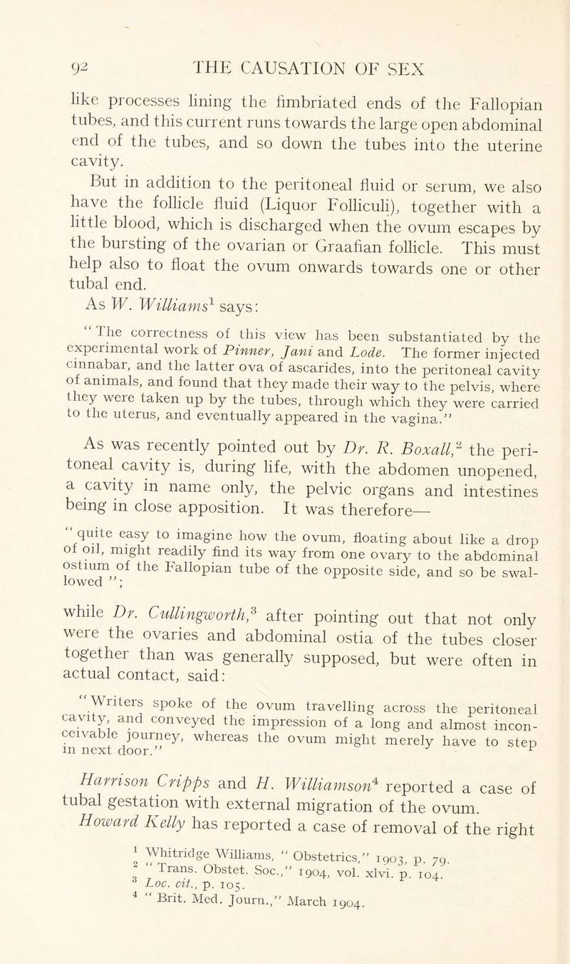 like processes lining the fimbriated ends of the Fallopian tubes, and this current runs towards the large open abdominal end of the tubes, and so down the tubes into the uterine cavity. Eut in addition to the peritoneal fluid or serum, we also have the follicle fluid (Liquor Colliculi), together with a little blood, which is discharged when the ovum escapes by the bui sting of the ovarian or Graafian follicle. This must help also to float the ovum onwards towards one or other tubal end. As W. Williams1 says: J lie correctness of this view has been substantiated by the cxpeiimental work of Pinner, Jani and Lode. The former injected cinnabar, and the latter ova of ascarides, into the peritoneal cavity of animals, and found that they made their way to the pelvis, where they were taken up by the tubes, through which they were carried to the uterus, and eventually appeared in the vagina.” As was recently pointed out by Dr. R. Boxall,2 the peri- toneal cavity is, during life, with the abdomen unopened, a cavity in name only, the pelvic organs and intestines being in close apposition. It was therefore— quite easy to imagine how the ovum, floating about like a drop ol oil, might readily find its way from one ovary to the abdominal ostium of the Fallopian tube of the opposite side, and so be swal- lowed ; while Dr. Cuttingworth,3 after pointing out that not only were the ovaries and abdominal ostia of the tubes closer together ihan was generally supposed, but were often in actual contact, said: “ Writers spoke of the ovum travelling across the peritoneal cavity and conveyed the impression of a long and almost incon- ceivable journey, whereas the ovum might merely have to step m next door.” 1 Harrison Cripps and H. Williamson4 reported a case of tubal gestation with external migration of the ovum. Howard Kelly has reported a case of removal of the right l Whitridge Williams,  Obstetrics,” 1903, p. 79. Irans. Obstet. Soc.,” 1904, vol. xlvi. p. 104. 0 Loc. cit., p. 105. 4 “ Brit. Med. Journ.,” March 1904.
