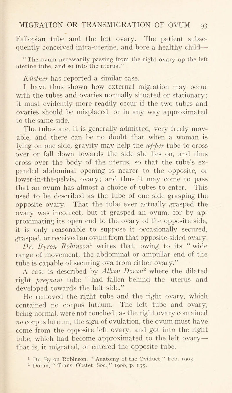 Fallopian tube and the left ovary. The patient subse- quently conceived intra-uterine, and bore a healthy child— “The ovum necessarily passing from the right ovary up the left uterine tube, and so into the uterus.” Kustner has reported a similar case. I have thus shown how external migration may occur with the tubes and ovaries normally situated or stationary; it must evidently more readily occur if the two tubes and ovaries should be misplaced, or in any way approximated to the same side. The tubes are, it is generally admitted, very freely mov- able, and there can be no doubt that when a woman is lying on one side, gravity may help the upper tube to cross over or fall down towards the side she lies on, and thus cross over the body of the uterus, so that the tube’s ex- panded abdominal opening is nearer to the opposite, or lower-in-the-pelvis, ovary; and thus it may come to pass that an ovum has almost a choice of tubes to enter. This used to be described as the tube of one side grasping the opposite ovary. That the tube ever actually grasped the ovary was incorrect, but it grasped an ovum, for by ap- proximating its open end to the ovary of the opposite side, it is only reasonable to suppose it occasionally secured, grasped, or received an ovum from that opposite-sided ovary. Dr. Byron Robinson1 writes that, owing to its “ wide range of movement, the abdominal or ampullar end of the tube is capable of securing ova from either ovary.” A case is described by Alban Doran2 where the dilated right pregnant tube “ had fallen behind the uterus and developed towards the left side.” He removed the right tube and the right ovary, which contained no corpus luteum. The left tube and ovary, being normal, were not touched; as the right ovary contained no corpus luteum, the sign of ovulation, the ovum must have come from the opposite left ovary, and got into the right tube, which had become approximated to the left ovary— that is, it migrated, or entered the opposite tube. 1 Dr. Byron Robinson, “ Anatomy of the Oviduct,” Feb. 1903. 2 Doran, Trans. Obstet. Soc.,” 1900, p. 135.