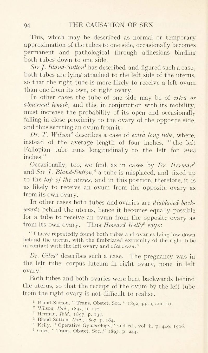 This, which may be described as normal or temporary approximation of the tubes to one side, occasionally becomes permanent and pathological through adhesions binding both tubes down to one side. Sir J. Bland-Sutton1 has described and figured such a case; both tubes are lying attached to the left side of the uterus, so that the right tube is more likely to receive a left ovum than one from its own, or right ovary. In other cases the tube of one side may be of extra or abnormal length, and this, in conjunction with its mobility, must increase the probability of its open end occasionally falling in close proximity to the ovary of the opposite side, and thus securing an ovum from it. Dr. T. Wilson2 describes a case of extra long tube, where, instead of the average length of four inches, “ the left Fallopian tube runs longitudinally to the left for nine inches.” Occasionally, too, we find, as in cases by Dr. Herman3 and Sir J. Bland-Sutton,41 a tube is misplaced, and fixed up to the top of the uterus, and in this position, therefore, it is as likely to receive an ovum from the opposite ovary as from its own ovary. In other cases both tubes and ovaries are displaced back- wards behind the uterus, hence it becomes equally possible for a tube to receive an ovum from the opposite ovary as from its own ovary. Thus Howard Kelly5 says: “ I have repeatedly found both tubes and ovaries lying low down behind the uterus, with the fimbriated extremity of the right tube in contact with the left ovary and vice versa.” Dr. Giles6 describes such a case. The pregnancy was in the left tube, corpus luteum in right ovary, none in left ovary. Both tubes and both ovaries were bent backwards behind the uterus, so that the receipt of the ovum by the left tube from the right ovary is not difficult to realise. 1 Bland-Sutton, “ Trans. Obstet. Soc.,” 1892, pp. 9 and 10. 2 Wilson, Ibid., 1897, p. 172. 3 Herman, Ibid., 1897, P- 135- 4 Bland-Sutton, Ibid., 1897, P- 164. 5 Kelly, “ Operative Gynaecology,” 2nd ed., vol. ii. p. 449, 1906. 6 Giles, “ Trans. Obstet. Soc.,” 1897, P- 244.