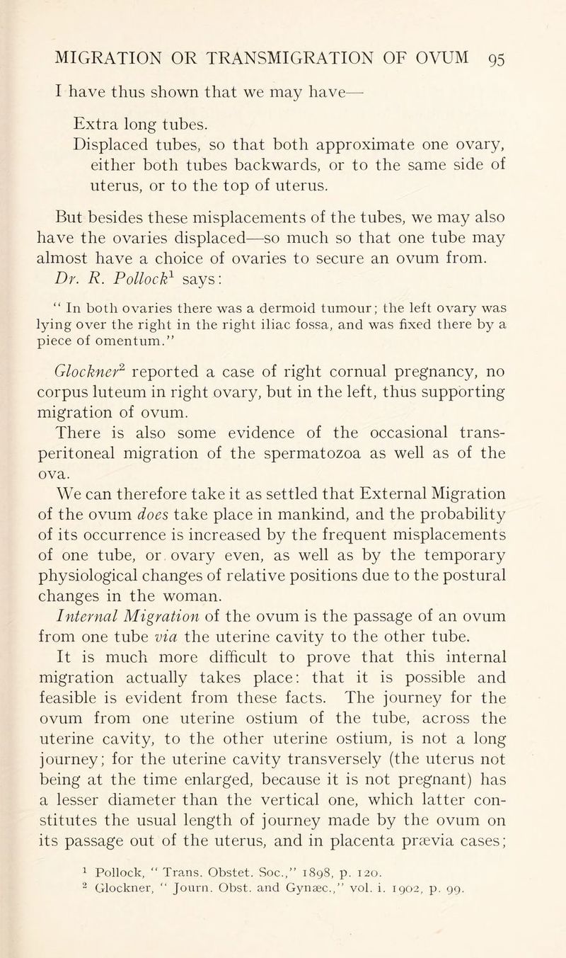 I have thus shown that we may have— Extra long tubes. Displaced tubes, so that both approximate one ovary, either both tubes backwards, or to the same side of uterus, or to the top of uterus. But besides these misplacements of the tubes, we may also have the ovaries displaced—so much so that one tube may almost have a choice of ovaries to secure an ovum from. Dr. R. Pollock1 says: “ In both ovaries there was a dermoid tumour; the left ovary was lying over the right in the right iliac fossa, and was fixed there by a piece of omentum.” Glockner2 reported a case of right cornual pregnancy, no corpus luteum in right ovary, but in the left, thus supporting migration of ovum. There is also some evidence of the occasional trans- peritoneal migration of the spermatozoa as well as of the ova. We can therefore take it as settled that External Migration of the ovum does take place in mankind, and the probability of its occurrence is increased by the frequent misplacements of one tube, or ovary even, as well as by the temporary physiological changes of relative positions due to the postural changes in the woman. Internal Migration of the ovum is the passage of an ovum from one tube via the uterine cavity to the other tube. It is much more difficult to prove that this internal migration actually takes place: that it is possible and feasible is evident from these facts. The journey for the ovum from one uterine ostium of the tube, across the uterine cavity, to the other uterine ostium, is not a long journey; for the uterine cavity transversely (the uterus not being at the time enlarged, because it is not pregnant) has a lesser diameter than the vertical one, which latter con- stitutes the usual length of journey made by the ovum on its passage out of the uterus, and in placenta praevia cases; 1 Pollock, “ Trans. Obstet. Soc.,” 1898, p. 120. 2 Glockner, “ Journ. Obst. and Gynaec.,” vol. i. 1902, p. 99.