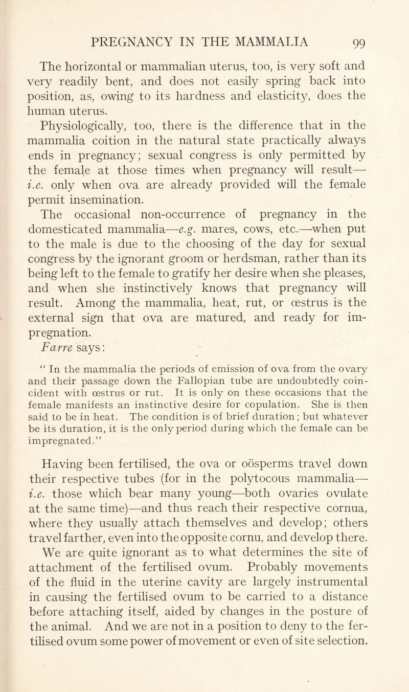 The horizontal or mammalian uterus, too, is very soft and very readily bent, and does not easily spring back into position, as, owing to its hardness and elasticity, does the human uterus. Physiologically, too, there is the difference that in the mammalia coition in the natural state practically always ends in pregnancy; sexual congress is only permitted by the female at those times when pregnancy will result—• i.e. only when ova are already provided will the female permit insemination. The occasional non-occurrence of pregnancy in the domesticated mammalia—e.g. mares, cows, etc.—when put to the male is due to the choosing of the day for sexual congress by the ignorant groom or herdsman, rather than its being left to the female to gratify her desire when she pleases, and when she instinctively knows that pregnancy will result. Among the mammalia, heat, rut, or oestrus is the external sign that ova are matured, and ready for im- pregnation. Farre says: “ In the mammalia the periods of emission of ova from the ovary and their passage down the Fallopian tube are undoubtedly coin- cident with oestrus or rut. It is only on these occasions that the female manifests an instinctive desire for copulation. She is then said to be in heat. The condition is of brief duration; but whatever be its duration, it is the only period during which the female can be impregnated.” Having been fertilised, the ova or oosperms travel down their respective tubes (for in the polytocous mammalia—• i.e. those which bear many young—both ovaries ovulate at the same time)—and thus reach their respective cornua, where they usually attach themselves and develop; others travel farther, even into the opposite cornu, and develop there. We are quite ignorant as to what determines the site of attachment of the fertilised ovum. Probably movements of the fluid in the uterine cavity are largely instrumental in causing the fertilised ovum to be carried to a distance before attaching itself, aided by changes in the posture of the animal. And we are not in a position to deny to the fer- tilised ovum some power of movement or even of site selection.