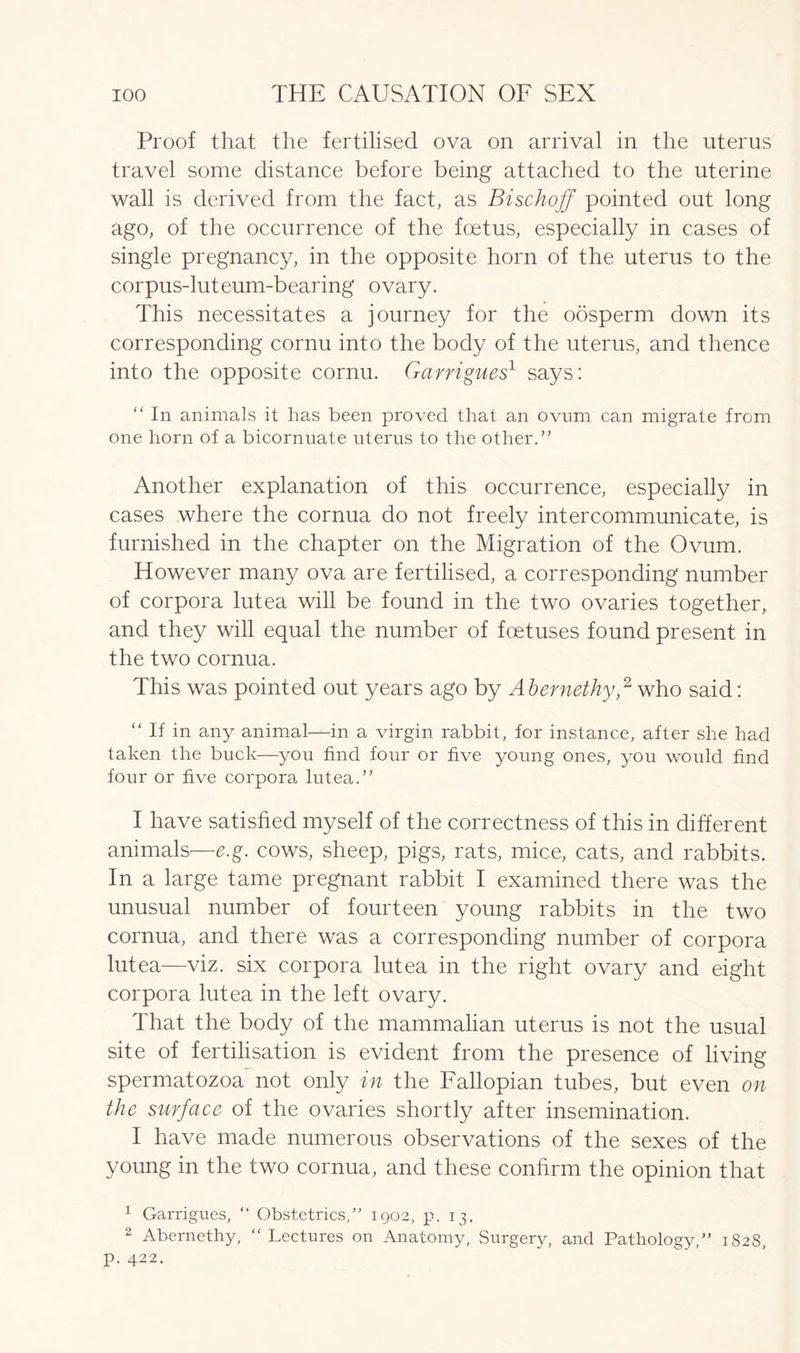 Proof that the fertilised ova on arrival in the uterus travel some distance before being attached to the uterine wall is derived from the fact, as Bischoff pointed out long ago, of the occurrence of the foetus, especially in cases of single pregnancy, in the opposite horn of the uterus to the corpus-luteum-bearing ovary. This necessitates a journey for the oosperm down its corresponding cornu into the body of the uterus, and thence into the opposite cornu. Garrigues1 says: “ In animals it has been proved that an ovum can migrate from one horn of a bicornuate uterus to the other.” Another explanation of this occurrence, especially in cases where the cornua do not freely intercommunicate, is furnished in the chapter on the Migration of the Ovum. However many ova are fertilised, a corresponding number of corpora lutea will be found in the two ovaries together, and they will equal the number of foetuses found present in the two cornua. This was pointed out years ago by Abernethy,2 who said: “ If in any animal—in a virgin rabbit, for instance, after she had taken the buck—you find four or five young ones, you would find four or five corpora lutea.” I have satisfied myself of the correctness of this in different animals—e.g. cows, sheep, pigs, rats, mice, cats, and rabbits. In a large tame pregnant rabbit I examined there was the unusual number of fourteen young rabbits in the two cornua, and there was a corresponding number of corpora lutea—viz. six corpora lutea in the right ovary and eight corpora lutea in the left ovary. That the body of the mammalian uterus is not the usual site of fertilisation is evident from the presence of living spermatozoa not only in the Fallopian tubes, but even on the surface of the ovaries shortly after insemination. I have made numerous observations of the sexes of the young in the two cornua, and these confirm the opinion that 1 Garrigues, “ Obstetrics,” 1902, p. 13. 2 Abernethy, “Lectures on Anatomy, Surgery, and Pathology,” 1828, p. 422.