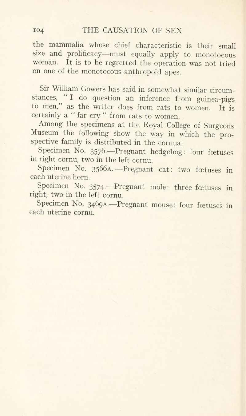 the mammalia whose chief characteristic is their small size and prolificacy—must equally apply to monotocous woman. It is to be regretted the operation was not tried on one of the monotocous anthropoid apes. Sir William Gowers has said in somewhat similar circum- stances,  I do question an inference from guinea-pigs to men,” as the writer does from rats to women. It is certainly a “ far cry ” from rats to women. Among the specimens at the Royal College of Surgeons Museum the following show the way in which the pro- spective family is distributed in the cornua: Specimen No. 3576.—Pregnant hedgehog: four foetuses in right cornu, two in the left cornu. Specimen No. 3566A. —Pregnant cat: two foetuses in each uterine horn. Specimen No. 3574-—Pregnant mole: three foetuses in right, two in the left cornu. Specimen No. 3469A.—Pregnant mouse: four foetuses in each uterine cornu.