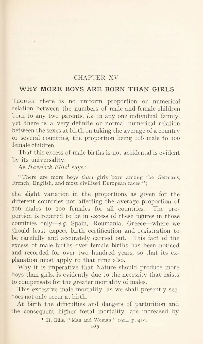 CHAPTER XV WHY MORE BOYS ARE BORN THAN GIRLS Though there is no uniform proportion or numerical relation between the numbers of male and female children born to any two parents, i.e. in any one individual family, yet there is a very definite or normal numerical relation between the sexes at birth on taking the average of a country or several countries, the proportion being 106 male to ioo female children. That this excess of male births is not accidental is evident by its universality. As Havelock Ellis1 says: “ There are more boys than girls born among the Germans, French, English, and most civilised European races ”; the slight variation in the proportions as given for the different countries not affecting the average proportion of 106 males to ioo females for all countries. The pro- portion is reputed to be in excess of these figures in those countries only—e.g. Spain, Roumania, Greece—where we should least expect birth certification and registration to be carefully and accurately carried out. This fact of the excess of male births over female births has been noticed and recorded for over two hundred years, so that its ex- planation must apply to that time also. Why it is imperative that Nature should produce more boys than girls, is evidently due to the necessity that exists to compensate for the greater mortality of males. This excessive male mortality, as we shall presently see, does not only occur at birth. At birth the difficulties and dangers of parturition and the consequent higher foetal mortality, are increased by 1 H. Ellis, “ Man and Womaij,” 1904, p. 429.