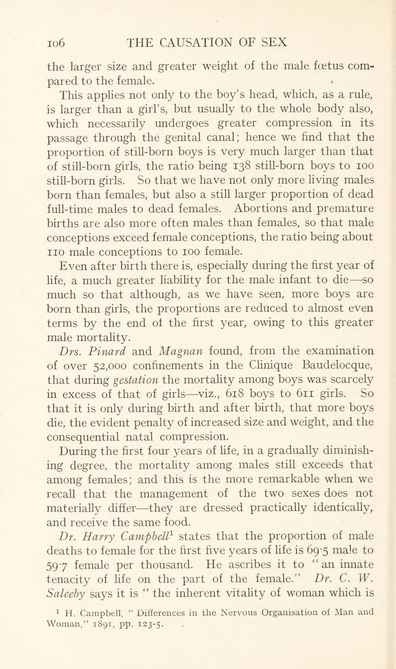 the larger size and greater weight of the male foetus com- pared to the female. This applies not only to the boy’s head, which, as a rule, is larger than a girl’s, but usually to the whole body also, which necessarily undergoes greater compression in its passage through the genital canal; hence we find that the proportion of still-born boys is very much larger than that of still-born girls, the ratio being 138 still-born boys to 100 still-born girls. So that we have not only more living males born than females, but also a still larger proportion of dead full-time males to dead females. Abortions and premature births are also more often males than females, so that male conceptions exceed female conceptions, the ratio being about no male conceptions to 100 female. Even after birth there is, especially during the first year of life, a much greater liability for the male infant to die—so much so that although, as we have seen, more boys are born than girls, the proportions are reduced to almost even terms by the end of the first year, owing to this greater male mortality. Drs. Pinard and Magnan found, from the examination of over 52,000 confinements in the Clinique Baudelocque, that during gestation the mortality among boys was scarcely in excess of that of girls—viz., 618 boys to 611 girls. So that it is only during birth and after birth, that more boys die, the evident penalty of increased size and weight, and the consequential natal compression. During the first four years of life, in a gradually diminish- ing degree, the mortality among males still exceeds that among females; and this is the more remarkable when we recall that the management of the two sexes does not materially differ—they are dressed practically identically, and receive the same food. Dr. Harry Campbell1 states that the proportion of male deaths to female for the first five years of life is 69-5 male to 597 female per thousand. He ascribes it to “ an innate tenacity of life on the part of the female.” Dr. C. W. Saleeby says it is “ the inherent vitality of woman which is 1 H. Campbell, “ Differences in the Nervous Organisation of Man and Woman,” 1891, pp. 123-5.