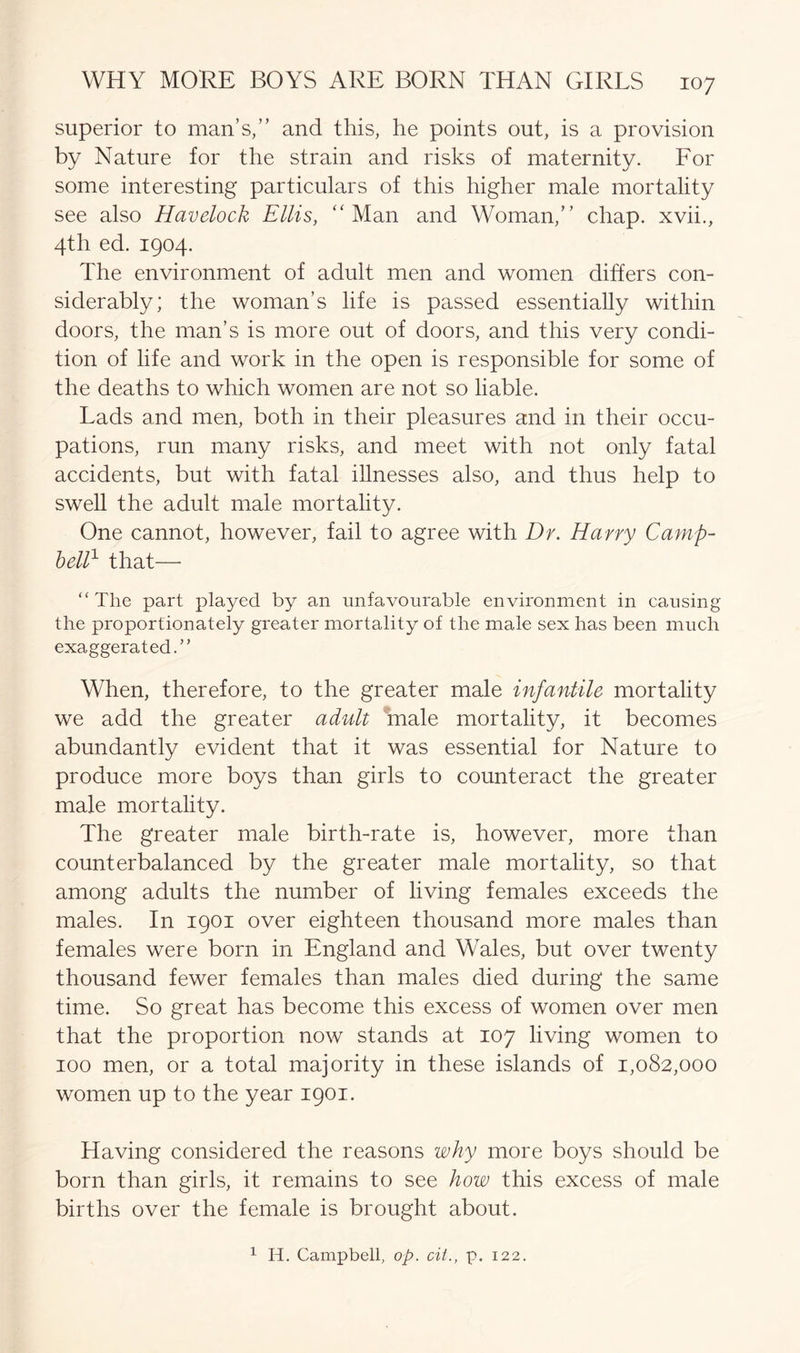 superior to man’s/’ and this, he points out, is a provision by Nature for the strain and risks of maternity. For some interesting particulars of this higher male mortality see also Havelock Ellis, “ Man and Woman,” chap, xvii., 4th ed. 1904. The environment of adult men and women differs con- siderably; the woman’s life is passed essentially within doors, the man’s is more out of doors, and this very condi- tion of life and work in the open is responsible for some of the deaths to which women are not so liable. Lads and men, both in their pleasures and in their occu- pations, run many risks, and meet with not only fatal accidents, but with fatal illnesses also, and thus help to swell the adult male mortality. One cannot, however, fail to agree with Dr. Harry Camp- bell1 that—- “The part played by an unfavourable environment in causing the proportionately greater mortality of the male sex has been much exaggerated.” When, therefore, to the greater male infantile mortality we add the greater adult male mortality, it becomes abundantly evident that it was essential for Nature to produce more boys than girls to counteract the greater male mortality. The greater male birth-rate is, however, more than counterbalanced by the greater male mortality, so that among adults the number of living females exceeds the males. In 1901 over eighteen thousand more males than females were born in England and Wales, but over twenty thousand fewer females than males died during the same time. So great has become this excess of women over men that the proportion now stands at 107 living women to 100 men, or a total majority in these islands of 1,082,000 women up to the year 1901. Having considered the reasons why more boys should be born than girls, it remains to see how this excess of male births over the female is brought about. 1 II. Campbell, op. cii., p. 122.