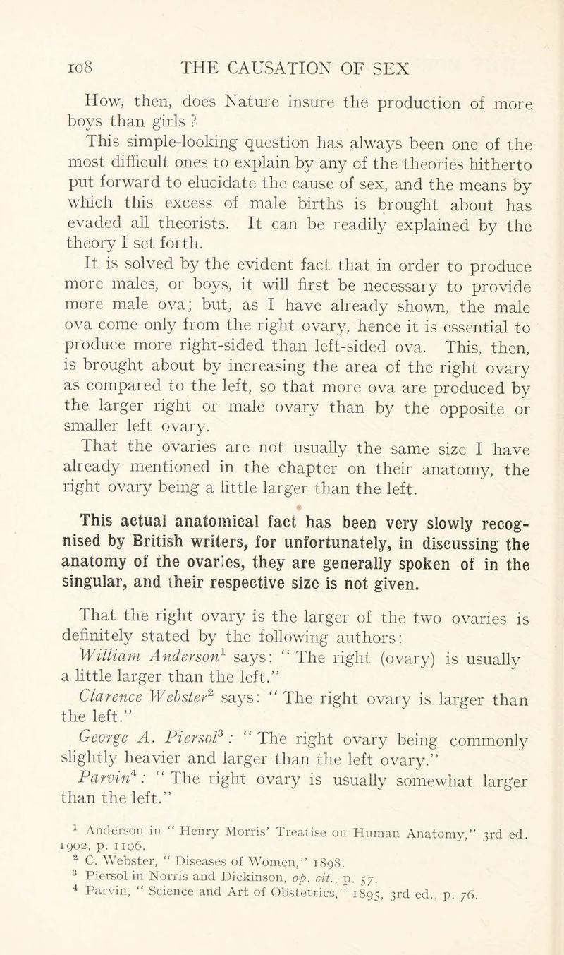 How, then, does Nature insure the production of more boys than girls ? This simple-looking question has always been one of the most difficult ones to explain by any of the theories hitherto put forward to elucidate the cause of sex, and the means by which this excess of male births is brought about has evaded all theorists. It can be readily explained by the theory I set forth. It is solved by the evident fact that in order to produce more males, or boys, it will first be necessary to provide more male ova; but, as I have already shown, the male ova come only from the right ovary, hence it is essential to produce more right-sided than left-sided ova. This, then, is brought about by increasing the area of the right ovary as compared to the left, so that more ova are produced by the larger right or male ovary than by the opposite or smaller left ovary. That the ovaries are not usually the same size I have already mentioned in the chapter on their anatomy, the right ovary being a little larger than the left. This actual anatomical fact has been very slowly recog- nised by British writers, for unfortunately, in discussing the anatomy of the ovaries, they are generally spoken of in the singular, and their respective size is not given. That the right ovary is the larger of the two ovaries is definitely stated by the following authors: William Anderson1 says: “The right (ovary) is usually a little larger than the left.” Clarence Webster2 says: “The right ovary is larger than the left.” George A. Piersol3 : “The right ovar}/ being commonly slightly heavier and larger than the left ovary.” Parvin4: ‘ The right ovary is usually somewhat larger than the left.” 1 Anderson in “ Henry Morris’ Treatise on Human Anatomy,” 3rd ed. 1902, p. 1106. 2 C. Webster, “ Diseases of Women,” 1898. 3 Piersol in Norris and Dickinson, op. cit., p. 57. 4 Parvin, “ Science and Art of Obstetrics,” 1895, 3rd ed., p. 76.