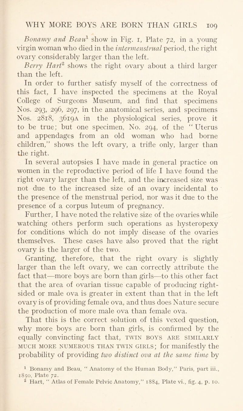 Bonamy and Beau1 2 show in Fig. 1, Plate 72, in a young virgin woman who died in the intermenstrual period, the right ovary considerably larger than the left. Berry Hart2 shows the right ovary about a third larger than the left. In order to further satisfy myself of the correctness of this fact, I have inspected the specimens at the Royal College of Surgeons Museum, and hnd that specimens Nos. 293, 296, 297, in the anatomical series, and specimens Nos. 2818, 3619A in the physiological series, prove it to be true; but one specimen, No. 294, of the “ Uterus and appendages from an old woman who had borne children,” shows the left ovary, a trifle only, larger than the right. In several autopsies I have made in general practice on women in the reproductive period of life I have found the right ovary larger than the left, and the increased size was not due to the increased size of an ovary incidental to the presence of the menstrual period, nor was it due to the presence of a corpus luteum of pregnancy. Further, I have noted the relative size of the ovaries while watching others perform such operations as hysteropexy for conditions which do not imply disease of the ovaries themselves. These cases have also proved that the right ovary is the larger of the two. Granting, therefore, that the right ovary is slightly larger than the left ovary, we can correctly attribute the fact that—more boys are born than girls—to this other fact that the area of ovarian tissue capable of producing right- sided or male ova is greater in extent than that in the left ovary is of providing female ova, and thus does Nature secure the production of more male ova than female ova. That this is the correct solution of this vexed question, why more boys are born than girls, is confirmed by the equally convincting fact that, twin boys are similarly much more numerous than twin girls; for manifestly the probability of providing two distinct ova at the same time by 1 Bonamy and Beau, “ Anatomy of the Lluman Body,” Paris, part iii., 1850, Plate 72. 2 Hart, “ Atlas of Female Pelvic Anatomy,” 1884, Plate vi., fig. 4, p. 10.