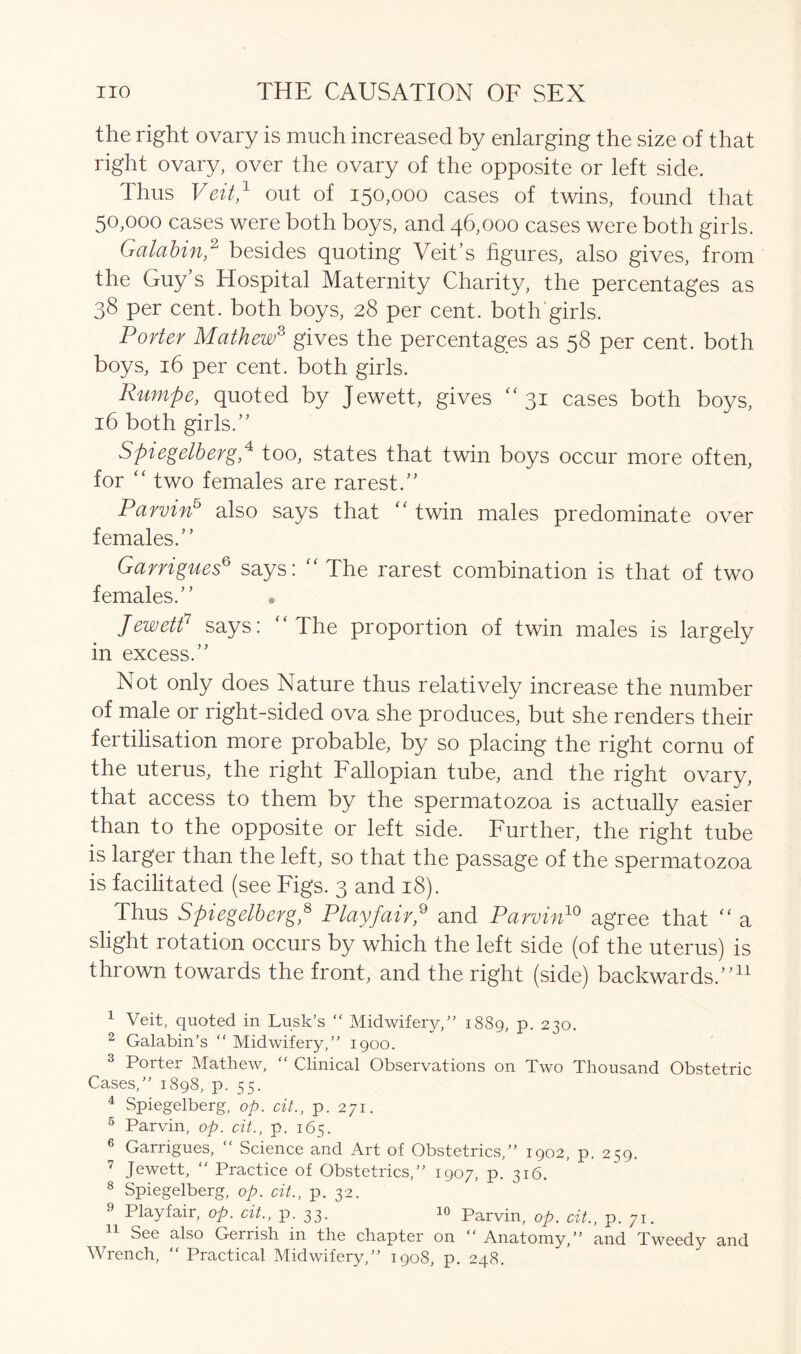 the right ovary is much increased by enlarging the size of that right ovary, over the ovary of the opposite or left side. Thus Veit,1 out of 150,000 cases of twins, found that 50,000 cases were both boys, and 46,000 cases were both girls. Galabin,2 besides quoting Veit’s figures, also gives, from the Guy’s Hospital Maternity Charity, the percentages as 38 per cent, both boys, 28 per cent, both'girls. Porter Mathew3 gives the percentages as 58 per cent, both boys, 16 per cent, both girls. Rumpe, quoted by Jewett, gives 31 cases both boys, 16 both girls.” Spiegelberg,4 too, states that twin boys occur more often, for “ two females are rarest.” Parvin5 also says that “twin males predominate over females.” Garrigues6 says: “ The rarest combination is that of two females.” • Jewett7 says: “The proportion of twin males is largely in excess.” Not only does Nature thus relatively increase the number of male or right-sided ova she produces, but she renders their fertilisation more probable, by so placing the right cornu of the uterus, the right Fallopian tube, and the right ovary, that access to them by the spermatozoa is actually easier than to the opposite or left side. Further, the right tube is larger than the left, so that the passage of the spermatozoa is facilitated (see Figs. 3 and 18). Thus Spiegelberg,8 9 * Playfair,9 and Parvin10 agree that “ a slight rotation occurs by which the left side (of the uterus) is thrown towards the front, and the right (side) backwards.”11 1 Veit, quoted in Lusk’s “ Midwifery,” 1889, p. 230. 2 Galabin’s “ Midwifery,” 1900. 3 Porter Mathew, “ Clinical Observations on Two Thousand Obstetric Cases,” 1898, p. 55. 4 Spiegelberg, op. cit., p. 271. 5 Parvin, op. cit., p. 165. 6 Garrigues, “ Science and Art of Obstetrics,” 1902, p. 259. 7 Jewett, “ Practice of Obstetrics,” 1907, p. 316. 8 Spiegelberg, op. cit., p. 32. 9 Playfair, op. cit., p. 33. 10 Parvin, op. cit., p. 71. 11 See also Gerrish in the chapter on “Anatomy,” and Tweedy and Wrench, “ Practical Midwifery,” 1908, p. 248.