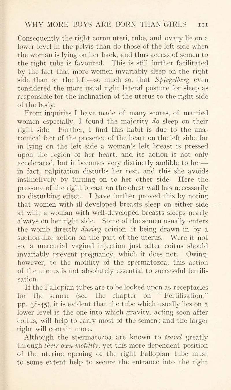Consequently the right cornu uteri, tube, and ovary lie on a lower level in the pelvis than do those of the left side when the woman is lying on her back, and thus access of semen to the right tube is favoured. This is still further facilitated by the fact that more women invariably sleep on the right side than on the left—so much so, that Spiegelberg even considered the more usual right lateral posture for sleep as responsible for the inclination of the uterus to the right side of the body. From inquiries I have made of many scores, of married women especially, I found the majority do sleep on their right side. Further, I find this habit is due to the ana- tomical fact of the presence of the heart on the left side; for in lying on the left side a woman’s left breast is pressed upon the region of her heart, and its action is not only accelerated, but it becomes very distinctly audible to her— in fact, palpitation disturbs her rest, and this she avoids instinctively by turning on to her other side. Here the pressure of the right breast on the chest wall has necessarily no disturbing effect. I have further proved this by noting that women with ill-developed breasts sleep on either side at will; a woman with well-developed breasts sleeps nearly always on her right side. Some of the semen usually enters the womb directly during coition, it being drawn in by a suction-like action on the part of the uterus. Were it not so, a mercurial vaginal injection just after coitus should invariably prevent pregnancy, which it does not. Owing, however, to the motility of the spermatozoa, this action of the uterus is not absolutely essential to successful fertili- sation. If the Fallopian tubes are to be looked upon as receptacles for the semen (see the chapter on “ Fertilisation,” pp. 38-45), it is evident that the tube which usually lies on a lower level is the one into which gravity, acting soon after coitus, will help to carry most of the semen; and the larger right will contain more. Although the spermatozoa are known to travel greatly through their own motility, yet this more dependent position of the uterine opening of the right Fallopian tube must to some extent help to secure the entrance into the right