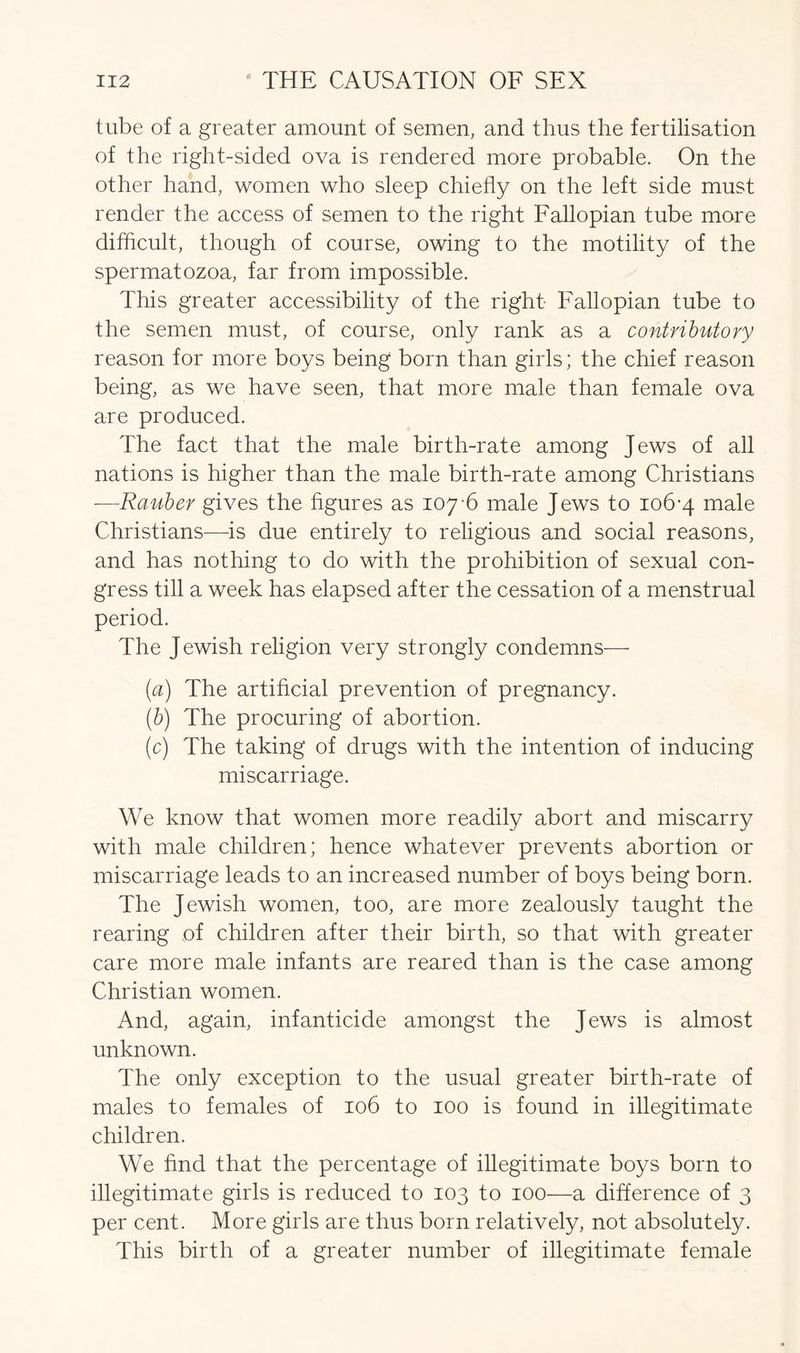 tube of a greater amount of semen, and thus the fertilisation of the right-sided ova is rendered more probable. On the other hand, women who sleep chiefly on the left side must render the access of semen to the right Fallopian tube more difficult, though of course, owing to the motility of the spermatozoa, far from impossible. This greater accessibility of the right Fallopian tube to the semen must, of course, only rank as a contributory reason for more boys being born than girls; the chief reason being, as we have seen, that more male than female ova are produced. The fact that the male birth-rate among Jews of all nations is higher than the male birth-rate among Christians —Rauber gives the figures as 107-6 male Jews to 106-4 male Christians—is due entirely to religious and social reasons, and has nothing to do with the prohibition of sexual con- gress till a week has elapsed after the cessation of a menstrual period. The J ewish religion very strongly condemns— {a) The artificial prevention of pregnancy. (b) The procuring of abortion. (c) The taking of drugs with the intention of inducing miscarriage. We know that women more readily abort and miscarry with male children; hence whatever prevents abortion or miscarriage leads to an increased number of boys being born. The Jewish women, too, are more zealously taught the rearing of children after their birth, so that with greater care more male infants are reared than is the case among Christian women. And, again, infanticide amongst the Jews is almost unknown. The only exception to the usual greater birth-rate of males to females of 106 to 100 is found in illegitimate children. We find that the percentage of illegitimate boys born to illegitimate girls is reduced to 103 to 100—a difference of 3 per cent. More girls are thus born relatively, not absolutely. This birth of a greater number of illegitimate female