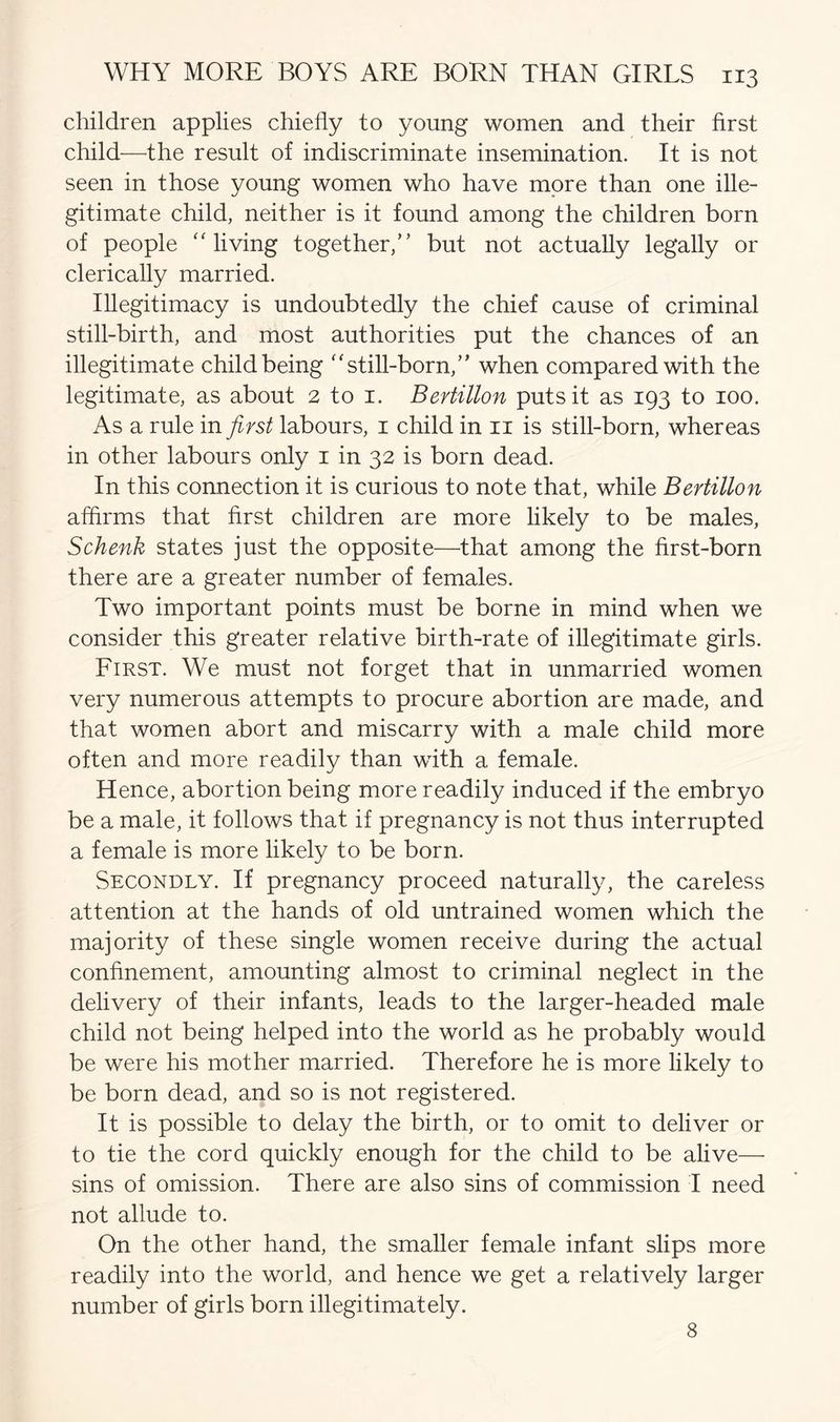 children applies chiefly to young women and their first child—the result of indiscriminate insemination. It is not seen in those young women who have more than one ille- gitimate child, neither is it found among the children born of people “living together,” but not actually legally or clerically married. Illegitimacy is undoubtedly the chief cause of criminal still-birth, and most authorities put the chances of an illegitimate child being “still-born,” when compared with the legitimate, as about 2 to 1. Bertillon puts it as 193 to 100. As a rule in first labours, 1 child in 11 is still-born, whereas in other labours only 1 in 32 is born dead. In this connection it is curious to note that, while Bertillon affirms that first children are more likely to be males, Schenk states just the opposite—that among the first-born there are a greater number of females. Two important points must be borne in mind when we consider this greater relative birth-rate of illegitimate girls. First. We must not forget that in unmarried women very numerous attempts to procure abortion are made, and that women abort and miscarry with a male child more often and more readily than with a female. Hence, abortion being more readily induced if the embryo be a male, it follows that if pregnancy is not thus interrupted a female is more likely to be born. Secondly. If pregnancy proceed naturally, the careless attention at the hands of old untrained women which the majority of these single women receive during the actual confinement, amounting almost to criminal neglect in the delivery of their infants, leads to the larger-headed male child not being helped into the world as he probably would be were his mother married. Therefore he is more likely to be born dead, and so is not registered. It is possible to delay the birth, or to omit to deliver or to tie the cord quickly enough for the child to be alive— sins of omission. There are also sins of commission I need not allude to. On the other hand, the smaller female infant slips more readily into the world, and hence we get a relatively larger number of girls born illegitimately. 8