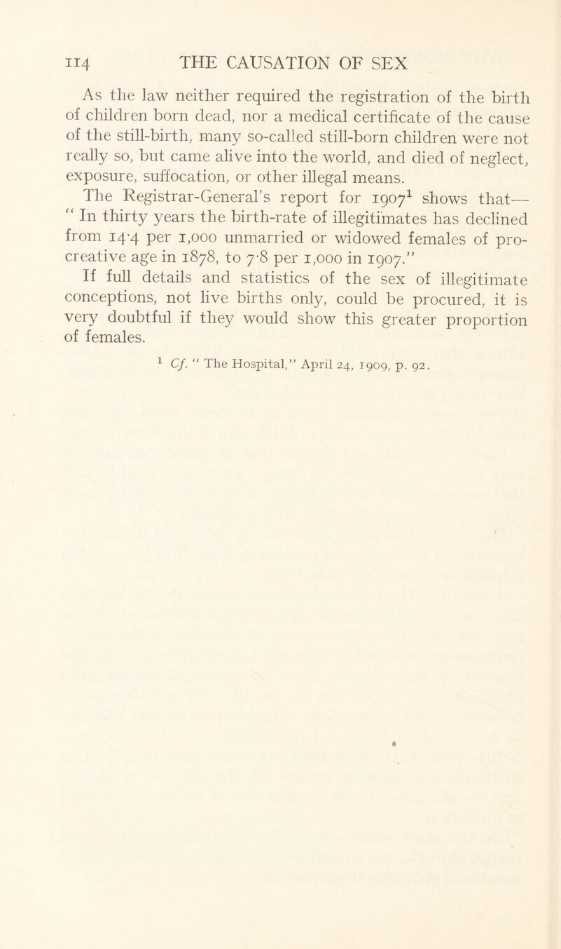 As the law neither required the registration of the birth of children born dead, nor a medical certificate of the cause of the still-birth, many so-called still-born children were not really so, but came alive into the world, and died of neglect, exposure, suffocation, or other illegal means. The Registrar-General’s report for 19071 shows that— “ In thirty years the birth-rate of illegitimates has declined from 14-4 per 1,000 unmarried or widowed females of pro- creative age in 1878, to 7-8 per 1,000 in 1907.” If full details and statistics of the sex of illegitimate conceptions, not live births only, could be procured, it is very doubtful if they would show this greater proportion of females. 1 Cf. “ The Hospital/’ April 24, 1909, p. 92.