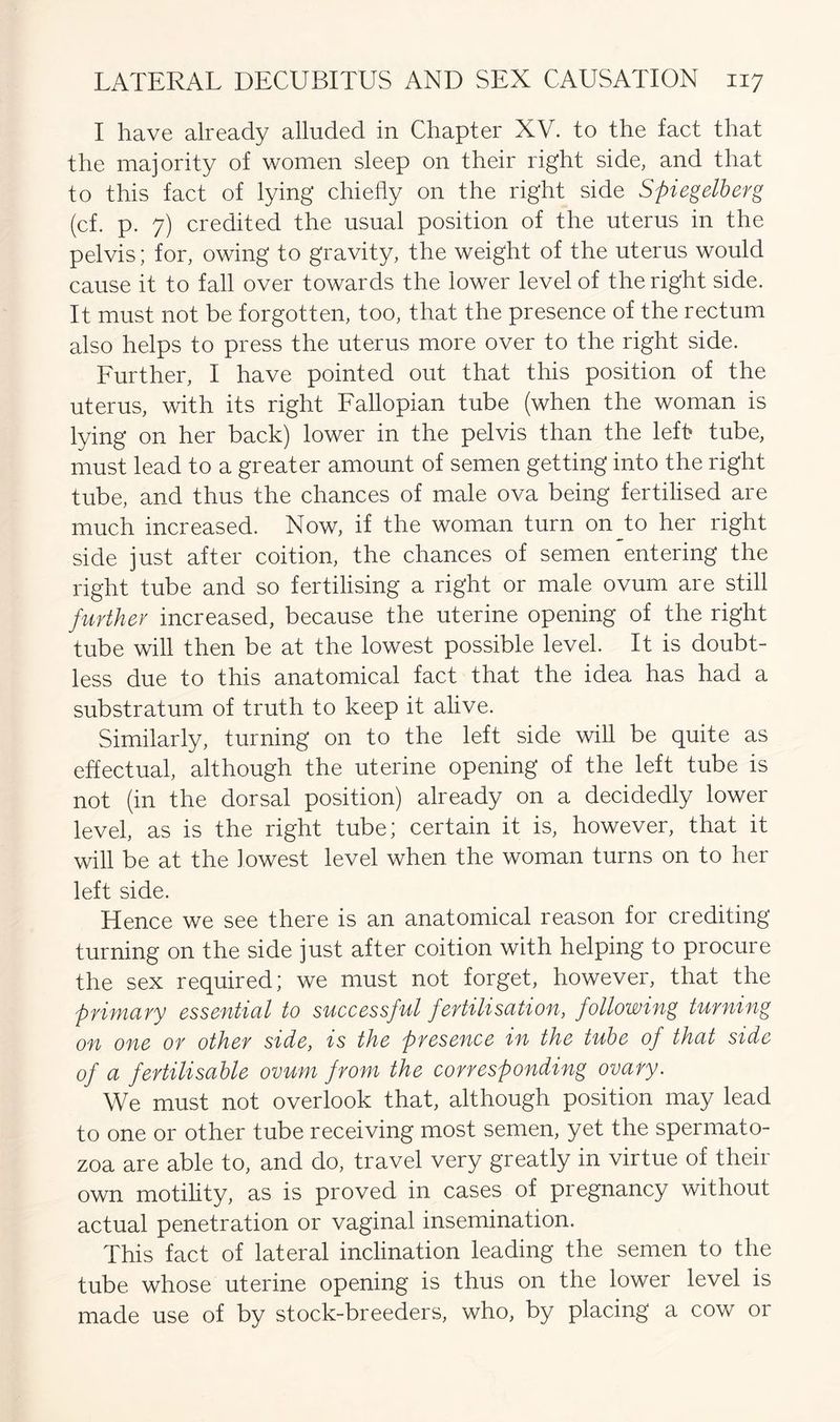 I have already alluded in Chapter XV. to the fact that the majority of women sleep on their right side, and that to this fact of lying chiefly on the right side Spiegelberg (cf. p. 7) credited the usual position of the uterus in the pelvis; for, owing to gravity, the weight of the uterus would cause it to fall over towards the lower level of the right side. It must not be forgotten, too, that the presence of the rectum also helps to press the uterus more over to the right side. Further, I have pointed out that this position of the uterus, with its right Fallopian tube (when the woman is lying on her back) lower in the pelvis than the left tube, must lead to a greater amount of semen getting into the right tube, and thus the chances of male ova being fertilised are much increased. Now, if the woman turn onjto her right side just after coition, the chances of semen entering the right tube and so fertilising a right or male ovum are still further increased, because the uterine opening of the right tube will then be at the lowest possible level. It is doubt- less due to this anatomical fact that the idea has had a substratum of truth to keep it alive. Similarly, turning on to the left side will be quite as effectual, although the uterine opening of the left tube is not (in the dorsal position) already on a decidedly lower level, as is the right tube; certain it is, however, that it will be at the lowest level when the woman turns on to her left side. Hence we see there is an anatomical reason for crediting turning on the side just after coition with helping to procure the sex required; we must not forget, however, that the primary essential to successful fertilisation, following turning on one or other side, is the presence in the tube of that side of a fertilisable ovum from the corresponding ovary. We must not overlook that, although position may lead to one or other tube receiving most semen, yet the spermato- zoa are able to, and do, travel very greatly in virtue of their own motility, as is proved in cases of pregnancy without actual penetration or vaginal insemination. This fact of lateral inclination leading the semen to the tube whose uterine opening is thus on the lower level is made use of by stock-breeders, who, by placing a cow or