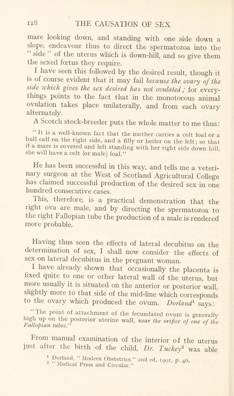 maie looking down, and standing with one side down a slope, endeavour thus to direct the spermatozoa into the “ side ” of the uterus which is down-hill, and so give them the sexed foetus they require. I have seen this followed by the desired result, though it is of course evident that it may fail because the ovary of the side which gives the sex desired has not ovulated ; for every- things points to the fact that in the monotocous animal ovulation takes place unilaterally, and from each ovary alternately. A Scotch stock-breeder puts the whole matter to me thus: It is a well-known fact that the mother carries a colt foal or a bull calf on the right side, and a filly or heifer on the left; so that if a maie is covered and left standing with her right side down hill, she will have a colt (or male) foal.,, He has been successful in this way, and tells me a veteri- nary smgeon at the West of Scotland Agricultural College has claimed successful production of the desired sex in one hundred consecutive cases. This, therefore, is a practical demonstration that the light ova are male, and by directing the spermatozoa to the right Fallopian tube the production of a male is rendered more probable. Having thus seen the effects of lateral decubitus on the determination of sex, I shall now consider the effects of sex on lateral decubitus in the pregnant woman. I have already shown that occasionally the placenta is fixed quite to one or other lateral wall of the uterus, but rnoie usually it is situated on the anterior or posterior wall, slightly moie to that side of the mid-line which corresponds to the ovary which produced the ovum. Dorland1 says: The point of attachment of the fecundated ovum is generally ligli up on the posterior uterine wall, near the orifice of one of the Fallopian tubes.” hrom manual examination of the interior of the uterus just after the birth of the child, Dr. Tuckey2 was able 1 Borland, “ Modern Obstetrics,” 2nd ed. 1901, p. 46. “ Medical Press and Circular.”