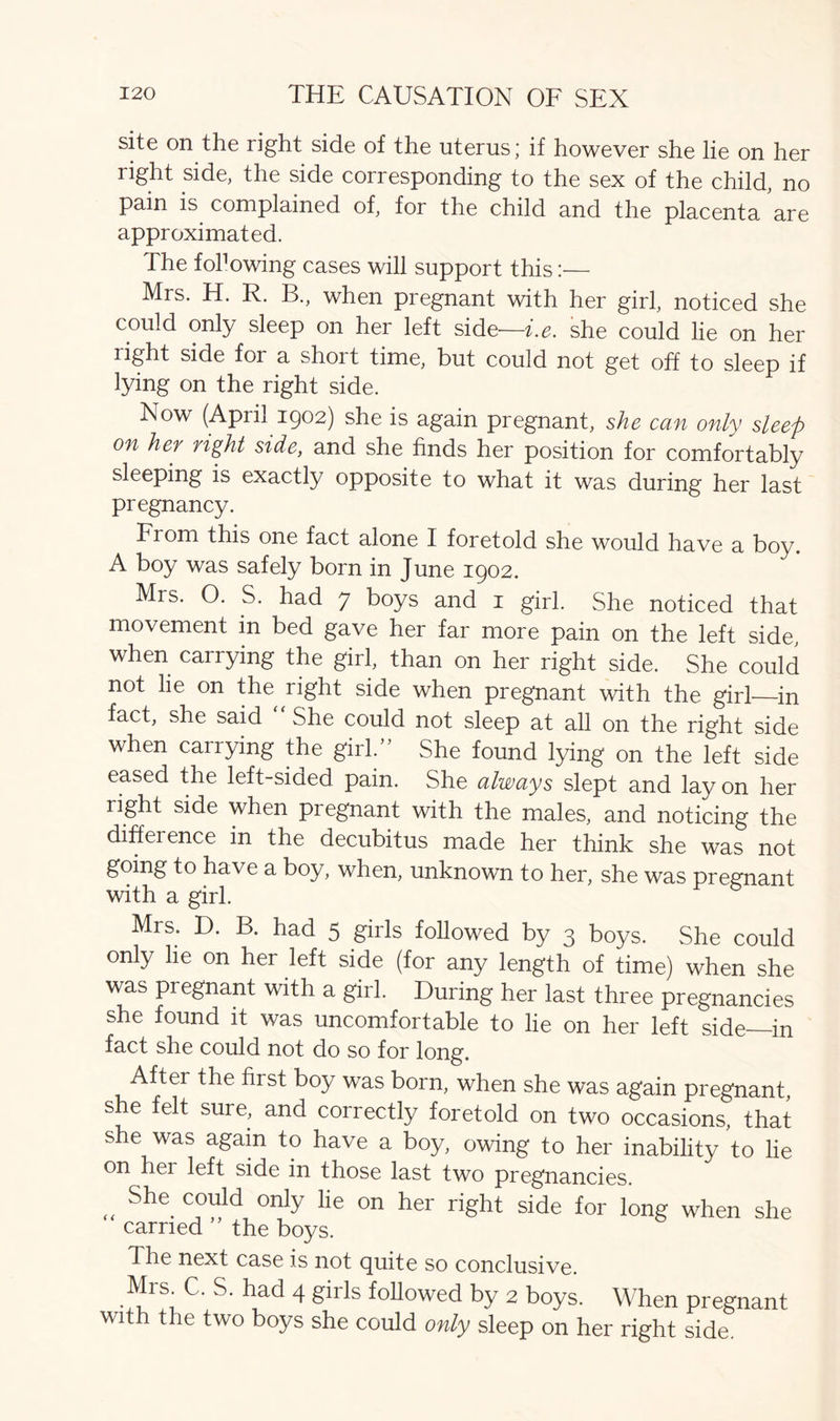 site on the right side of the uterus; if however she lie on her right side, the side corresponding to the sex of the child, no pain is complained of, for the child and the placenta are approximated. The fol1 owing cases will support this:— Mrs. H. R. B., when pregnant with her girl, noticed she could only sleep on her left side—i.e. she could lie on her right side for a short time, but could not get off to sleep if lying on the right side. Now (April 1902) she is again pregnant, she can only sleep on her right side, and she finds her position for comfortably sleeping is exactly opposite to what it was during her last pregnancy. Fiom this one fact alone I foretold she would have a boy. A boy was safely born in June 1902. Mrs. O. S. had 7 boys and 1 girl. She noticed that movement in bed gave her far more pain on the left side when carrying the girl, than on her right side. She could not lie on the right side when pregnant with the girl—in fact, she said She could not sleep at all on the right side when carrying the girl/’ She found lying on the left side eased the left-sided pain. She always slept and lay on her right side when pregnant with the males, and noticing the diffeience in the decubitus made her think she was not going to have a boy, when, unknown to her, she was pregnant with a girl. Mrs. D. B. had 5 girls followed by 3 boys. She could only he on her left side (for any length of time) when she was pregnant with a girl. During her last three pregnancies she found it was uncomfortable to lie on her left side—in fact she could not do so for long. Aftei the first boy was born, when she was again pregnant, she felt sure, and correctly foretold on two occasions, that she was again to have a boy, owing to her inability to lie on hei left side in those last two pregnancies. „ She C°u}d only lie on her right side for long when she carried the boys. The next case is not quite so conclusive. Mrs^C. S. had 4 girls followed by 2 boys. When pregnant with the two boys she could only sleep on her right side.