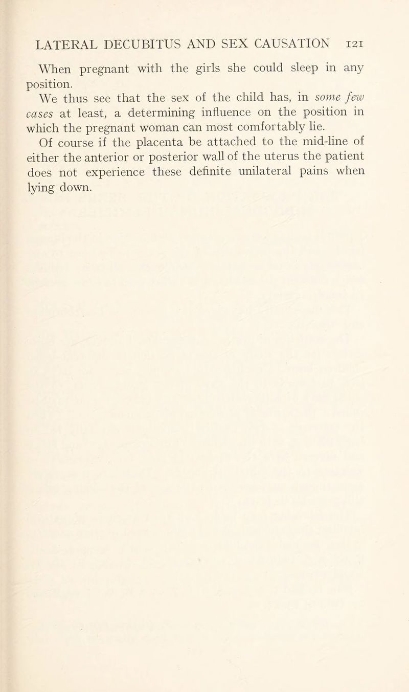 When pregnant with the girls she could sleep in any position. We thus see that the sex of the child has, in some few cases at least, a determining influence on the position in which the pregnant woman can most comfortably lie. Of course if the placenta be attached to the mid-line of either the anterior or posterior wall of the uterus the patient does not experience these definite unilateral pains when lying down.