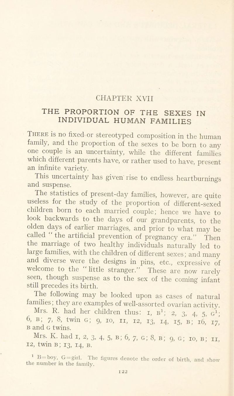CHAPTER XVII THE PROPORTION OF THE SEXES IN INDIVIDUAL HUMAN FAMILIES There is no fixed or stereotyped composition in the human family, and the proportion of the sexes to be born to any one couple is an uncertainty, while the different families which diffei ent paients have, or rather used to have, present an infinite variety. This uncertainty has given rise to endless heartburnings and suspense. The statistics of preseni-day families, however, are puite useless for the study of the proportion of different-sexed children born to each married couple; hence we have to look backwards to the days of our grandparents, to the olden days of eailier marriages, and prior to what may be called •' the artificial prevention of pregnancy era.” Then the mariiage of two healthy individuals naturally led to large families, with the children of different sexes; and many and diverse were the designs in pins, etc., expressive of welcome to the “ little stranger.” These are now rarely seen, though suspense as to the sex of the coming infant still precedes its birth. The following may be looked upon as cases of natural families, they are examples of well-assorted ovarian activity. Mrs. R. had her children thus: i, b1; 2, 3, 4, 5. g1; 6, b; 7, 8, twin g; 9, 10, n, 12, 13, 14, 15, B; ^ 17! b and G twins. Mrs. K. had 1, 2, 3, 4, 5, b; 6, 7, g; 8, b; 9, g; 10, b; ii, 12, twin b; 13, 14, b. 1 B-boy, G —girl. The figures denote the order of birth and show the number in the family.