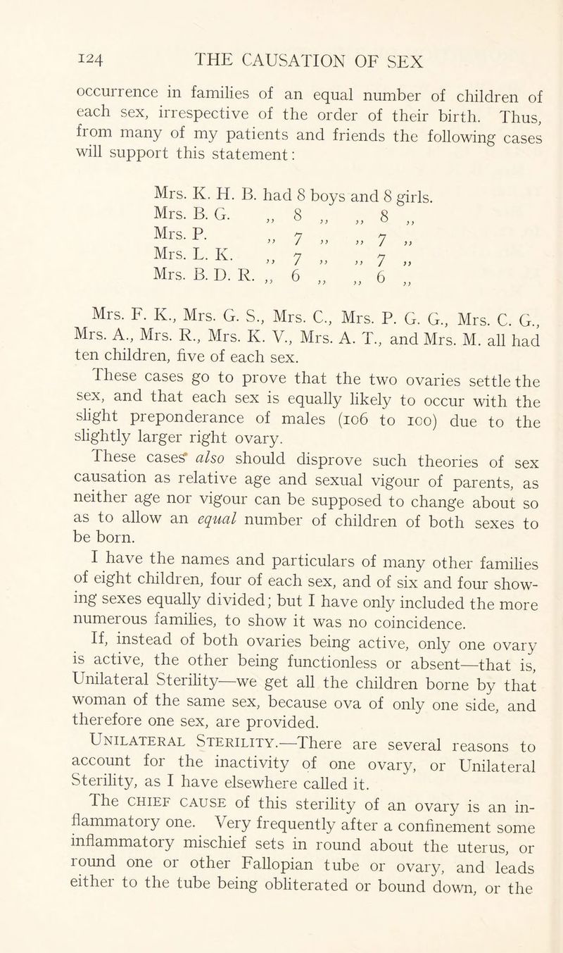 occurrence in families of an equal number of children of each sex, irrespective of the order of their birth. Thus, fiom many of my patients and friends the following cases will support this statement: Mrs. K. H. B. had 8 boys and 8 girls. Mrs. B. G. „ 8 „ „ 8 „ Mrs. P. Mrs. L. K. 1 >> )i 7 7 ^ 7 Mrs. B. D. R. 6 ” ” 6 y y y y Mrs. F. K., Mrs. G. S., Mrs. C., Mrs. P. G. G., Mrs. C. G., Mrs. A., Mrs. R„ Mrs. K. V., Mrs. A. T„ and Mrs. M. all had ten children, five of each sex. These cases go to prove that the two ovaries settle the sex, and that each sex is equally likely to occur with the slight preponderance of males (106 to ico) due to the slightly larger right ovary. -These cases also should disprove such theories of sex causation as relative age and sexual vigour of parents, as neither age nor vigour can be supposed to change about so as to allow an equal number of children of both sexes to be born. I have the names and particulars of many other families of eight childien, four of each sex, and of six and four show- ing sexes equally divided’ but I have only included the more numerous families, to show it was no coincidence. If, instead of both ovaries being active, only one ovary is active, the other being functionless or absent—that is, Unilateral Sterility—we get all the children borne by that woman of the same sex, because ova of only one side, and therefore one sex, are provided. Unilateral Sterility.—There are several reasons to account for the inactivity of one ovary, or Unilateral Sterility, as I have elsewhere called it. The chief cause of this sterility of an ovary is an in- flammatoiy one. Very frequently after a confinement some inflammatory mischief sets m round about the uterus, or round one or other Fallopian tube or ovary, and leads either to the tube being obliterated or bound down, or the