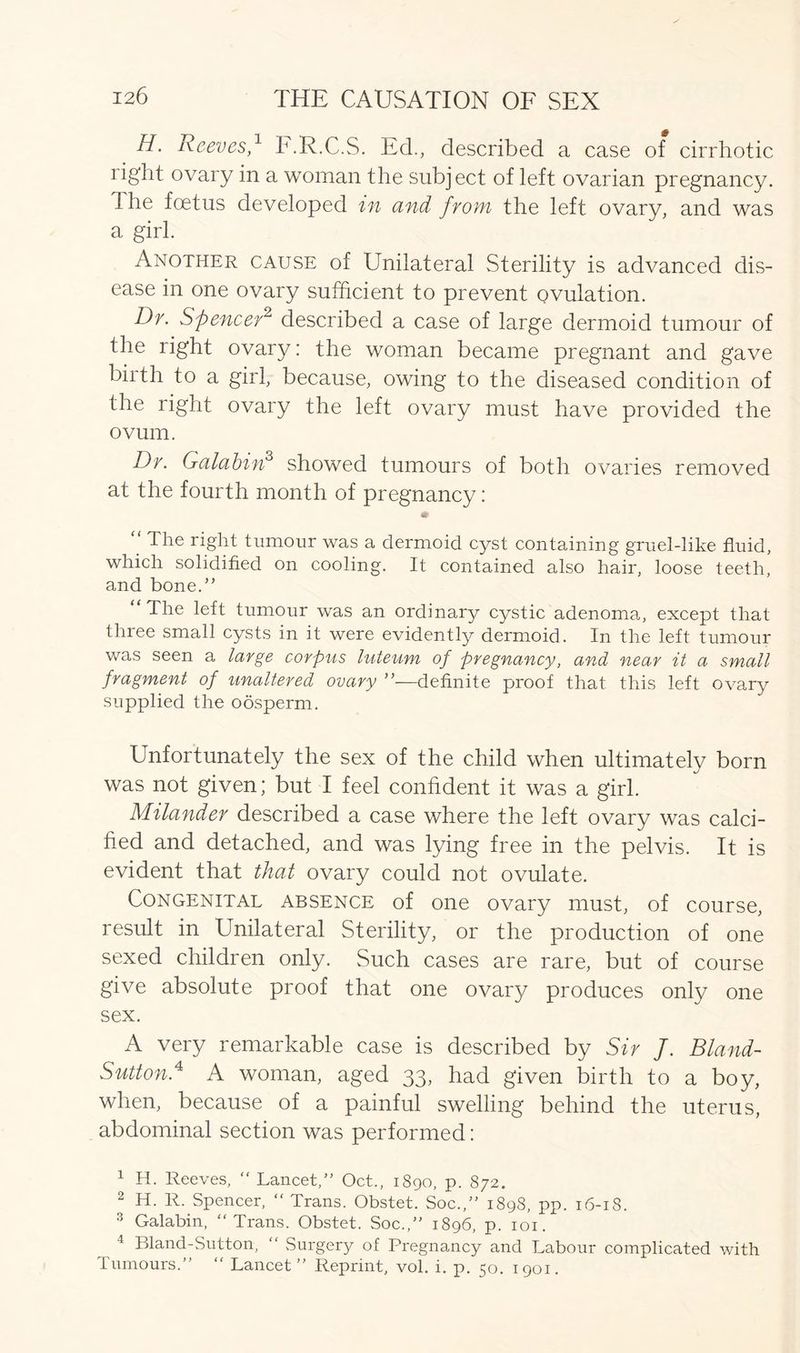 H. Reeves,1 2 3 E.R.C.S. Ed., described a case of cirrhotic right ovary in a woman the subject of left ovarian pregnancy. Ihe foetus developed in and from the left ovary, and was a girl. Another cause of Unilateral Sterility is advanced dis- ease in one ovary sufficient to prevent ovulation. Dr. Spencer2 described a case of large dermoid tumour of the right ovary: the woman became pregnant and gave birth to a girl, because, owing to the diseased condition of the right ovary the left ovary must have provided the ovum. Dr. Galabinf showed tumours of both ovaries removed at the fourth month of pregnancy: m The right tumour was a dermoid cyst containing gruel-like fluid, which solidified on cooling. It contained also hair, loose teeth, and bone.” “The left tumour was an ordinary cystic adenoma, except that three small cysts in it were evidently dermoid. In the left tumour was seen a large corpus luteum of pregnancy, and near it a small fragment of unaltered ovary ”—definite proof that this left ovary supplied the oosperm. Unfortunately the sex of the child when ultimately born was not given; but I feel confident it was a girl. Milander described a case where the left ovary was calci- fied and detached, and was lying free in the pelvis. It is evident that that ovary could not ovulate. Congenital absence of one ovary must, of course, result in Unilateral Sterility, or the production of one sexed children only. Such cases are rare, but of course give absolute proof that one ovary produces only one sex. A very remarkable case is described by Sir J. Bland- Sutton.4 A woman, aged 33, had given birth to a boy, when, because of a painful swelling behind the uterus, abdominal section was performed: 1 H. Reeves, “ Lancet,” Oct., 1890, p. 872. 2 H. R. Spencer, “ Trans. Obstet. Soc.,” 1898, pp. 16-18. 3 Galabin, “Trans. Obstet. Soc.,” 1896, p. 101. 4 Bland-Sutton, “ Surgery of Pregnancy and Labour complicated with Tumours.” “ Lancet” Reprint, vol. i. p. 50. 1901.