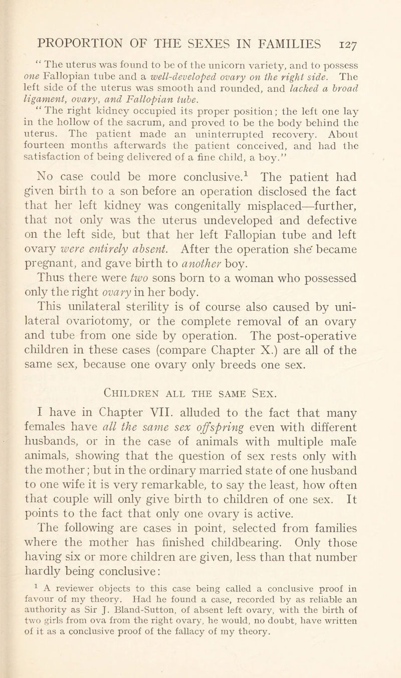 The uterus was found to be of the unicorn variety, and to possess one Fallopian tube and a well-developed ovary on the right side. The left side of the uterus was smooth and rounded, and lacked a broad ligament, ovary, and Fallopian tube. “ The right kidney occupied its proper position; the left one lay in the hollow of the sacrum, and proved to be the body behind the uterus. The patient made an uninterrupted recovery. About fourteen months afterwards the patient conceived, and had the satisfaction of being delivered of a fine child, a boy.” No case could be more conclusive.1 The patient had given birth to a son before an operation disclosed the fact that her left kidney was congenitally misplaced—further, that not only was the uterus undeveloped and defective 011 the left side, but that her left Fallopian tube and left ovary were entirely absent. After the operation she' became pregnant, and gave birth to another boy. Thus there were two sons born to a woman who possessed only the right ovary in her body. This unilateral sterility is of course also caused by uni- lateral ovariotomy, or the complete removal of an ovary and tube from one side by operation. The post-operative children in these cases (compare Chapter X.) are all of the same sex, because one ovary only breeds one sex. Children all the same Sex. I have in Chapter VII. alluded to the fact that many females have all the same sex offspring even with different husbands, or in the case of animals with multiple male animals, showing that the question of sex rests only with the mother; but in the ordinary married state of one husband to one wife it is very remarkable, to say the least, how often that couple will only give birth to children of one sex. It points to the fact that only one ovary is active. The following are cases in point, selected from families where the mother has finished childbearing. Only those having six or more children are given, less than that number hardly being conclusive: 1 A reviewer objects to this case being called a conclusive proof in favour of my theory. Had he found a case, recorded by as reliable an authority as Sir J. Bland-Sutton, of absent left ovary, with the birth of two girls from ova from the right ovary, he would, no doubt, have written of it as a conclusive proof of the fallacy of my theory.