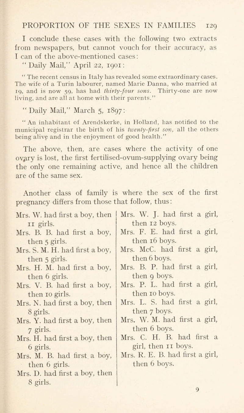 I conclude these cases with the following two extracts from newspapers, but cannot vouch for their accuracy, as I can of the above-mentioned cases: “ Daily Mail,” April 22, 1901: “ The recent census in Italy has revealed some extraordinary cases. The wife of a Turin labourer, named Marie Danna, who married at 19, and is now 59, has had thirty-four sons. Thirty-one are now living, and are all at home with their parents.” “ Daily Mail,” March 5, 1897: “ An inhabitant of Arendskerke, in Holland, has notified to the municipal registrar the birth of his twenty-first son, all the others being alive and in the enjoyment of good health.” The above, then, are cases where the activity of one ov^try is lost, the hrst fertilised-ovum-supplying ovary being the only one remaining active, and hence all the children are of the same sex. Another class of family is where the sex of the first pregnancy differs from those that follow, thus: Mrs. W. had first a boy, then 11 girls. Mrs. B. B. had hrst a boy, then 5 girls. Mrs. S. M. H. had hrst a boy, then 5 girls. Mrs. H. M. had hrst a boy, then 6 girls. Mrs. V. B. had hrst a boy, then 10 girls. Mrs. N. had hrst a boy, then 8 girls. Mrs. Y. had hrst a boy, then 7 girls. Mrs. H. had hrst a boy, then 6 girls. Mrs. M. B. had hrst. a boy, then 6 girls. Mrs. D. had hrst a boy, then 8 girls. Mrs. W. J. had hrst a girl, then 12 boys. Mrs. F. E. had hrst a girl, then 16 boys. Mrs. McC. had hrst a girl, then 6 boys. Mrs. B. P. had hrst a girl, then 9 boys. Mrs. P. L. had hrst a girl, then 10 boys. Mrs. L. S. had hrst a girl, then 7 boys. Mrs. W. M. had hrst a girl, then 6 boys. Mrs. C. H. B. had hrst a girl, then 11 boys. Mrs. R. E. B. had hrst a girl, then 6 boys. 9