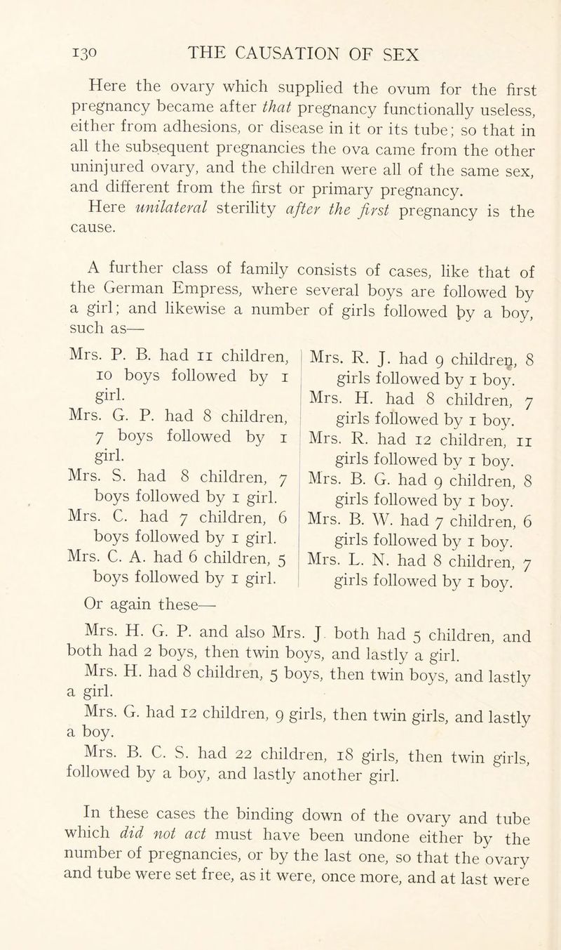 Here the ovary which supplied the ovum for the first pregnancy became after that pregnancy functionally useless, either from adhesions, or disease in it or its tube; so that in all the subsequent pregnancies the ova came from the other uninjured ovary, and the children were all of the same sex, and different from the first or primary pregnancy. Here unilateral sterility after the first pregnancy is the cause. A further class of family consists of cases, like that of the German Empress, where several boys are followed by a girl; and likewise a number of girls followed \>y a boy, such as— Mrs. P. B. had n children, io boys followed by i girl. Mrs. G. P. had 8 children, 7 boys followed by i girl. Mrs. S. had 8 children, 7 boys followed by 1 girl. Mrs. C. had 7 children, 6 boys followed by 1 girl. Mrs. C. A. had 6 children, 5 boys followed by 1 girl. Or again these— Mrs. R. J. had 9 childrep, 8 girls followed by 1 boy. Mrs. H. had 8 children, 7 girls followed by 1 boy. Mrs. R. had 12 children, 11 girls followed by 1 boy. Mrs. B. G. had 9 children, 8 girls followed by 1 boy. Mrs. B. W. had 7 children, 6 girls followed by 1 boy. Mrs. L. N. had 8 children, 7 girls followed by 1 boy. Mrs. H. G. P. and also Mrs. J both had 5 children, and both had 2 boys, then twin boys, and lastly a girl. Mrs. H. had 8 children, 5 boys, then twin boys, and lastlv a girl. Mrs. G. had 12 children, 9 girls, then twin girls, and lastly a boy. Mis. B. C. S. had 22 children, iS girls, then twin girls, followed by a boy, and lastly another girl. In these cases the binding down of the ovary and tube which did not act must have been undone either by the number of pi egnancies, or by the last one, so that the ovary and tube were set free, as it were, once more, and at last were
