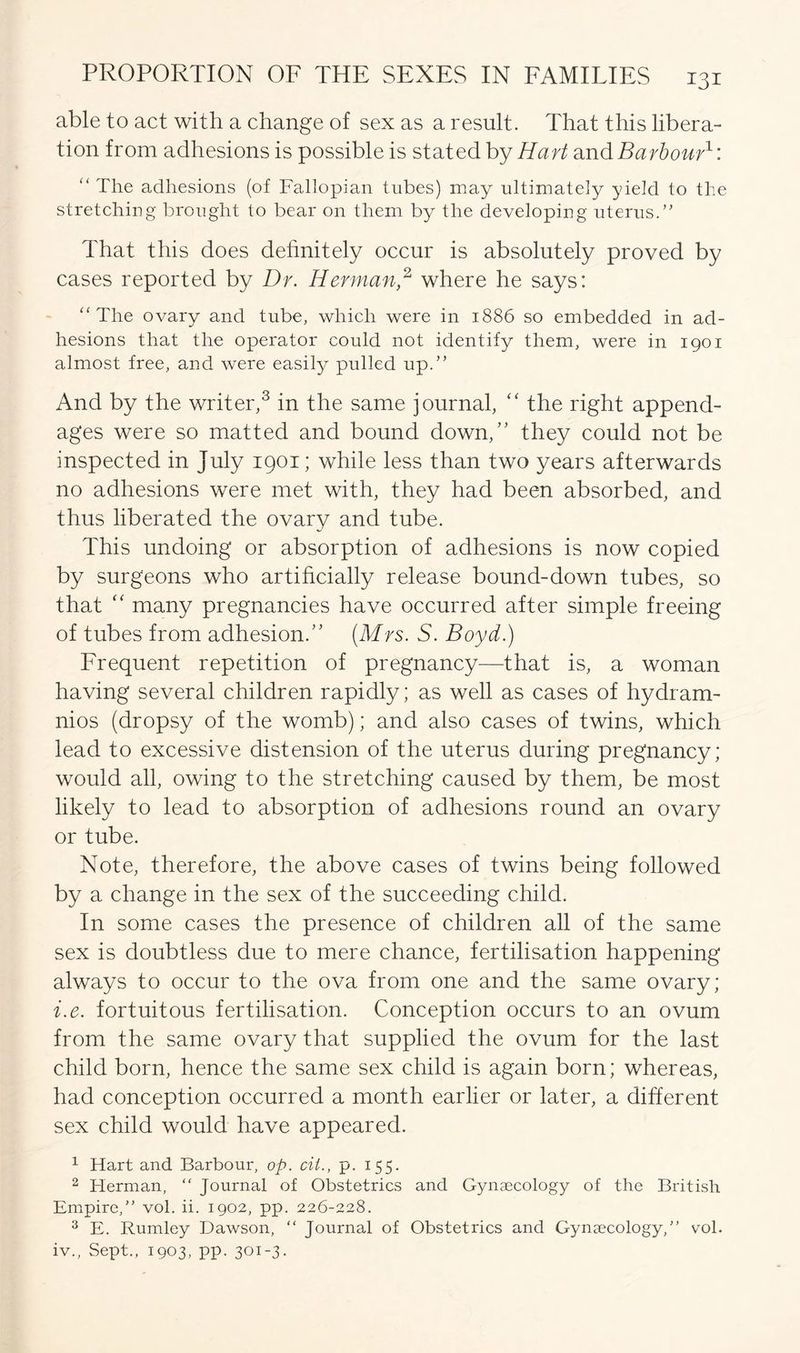 able to act with a change of sex as a result. That this libera- tion from adhesions is possible is stated by Hart and Barbour1: “ The adhesions (of Fallopian tubes) may ultimately yield to the stretching brought to bear on them by the developing uterus.” That this does definitely occur is absolutely proved by cases reported by Dr. Herman,2 where he says: “ The ovary and tube, which were in 1886 so embedded in ad- hesions that the operator could not identify them, were in 1901 almost free, and were easily pulled up.” And by the writer,3 in the same journal, “ the right append- ages were so matted and bound down,” they could not be inspected in July 1901; while less than two years afterwards no adhesions were met with, they had been absorbed, and thus liberated the ovary and tube. This undoing or absorption of adhesions is now copied by surgeons who artificially release bound-down tubes, so that “ many pregnancies have occurred after simple freeing of tubes from adhesion.” (Mrs. S. Boyd.) Frequent repetition of pregnancy—that is, a woman having several children rapidly; as well as cases of hydram- nios (dropsy of the womb); and also cases of twins, which lead to excessive distension of the uterus during pregnancy; would all, owing to the stretching caused by them, be most likely to lead to absorption of adhesions round an ovary or tube. Note, therefore, the above cases of twins being followed by a change in the sex of the succeeding child. In some cases the presence of children all of the same sex is doubtless due to mere chance, fertilisation happening always to occur to the ova from one and the same ovary; i.e. fortuitous fertilisation. Conception occurs to an ovum from the same ovary that supplied the ovum for the last child born, hence the same sex child is again born; whereas, had conception occurred a month earlier or later, a different sex child would have appeared. 1 Hart and Barbour, op. cit., p. 155. 2 Herman, “ Journal of Obstetrics and Gynaecology of the British Empire,” vol. ii. 1902, pp. 226-228. 3 E. Rumley Dawson, “ Journal of Obstetrics and Gynaecology,” vol. iv., Sept., 1903, pp. 301-3.