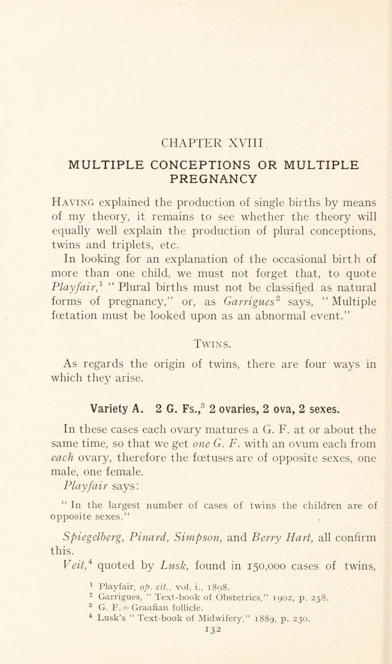 CHAPTER XVIII MULTIPLE CONCEPTIONS OR MULTIPLE PREGNANCY Having explained the production of single births by means of my theory, it remains to see whether the theory will equally well explain the production of plural conceptions, twins and triplets, etc. In looking for an explanation of the occasional birth of more than one child, we must not forget that, to quote Playfair,1 “ Plural births must not be classified as natural forms of pregnancy,” or, as Garrigues2 says, “ Multiple foetation must be looked upon as an abnormal event.” Twins. As regards the origin of twins, there are four ways in which they arise. Variety A. 2 G. Fs.,3 2 ovaries, 2 ova, 2 sexes. In these cases each ovary matures a G. F. at or about the same time, so that we get one G. F. with an ovum each from each ovary, therefore the foetuses are of opposite sexes, one male, one female. Playfair says: “ In the largest number of cases of twins the children are of opposite sexes.” Spiegelherg, Pinard, Simpson, and Berry Hart, all confirm this. Veit,4 quoted by Lusk, found in 150,000 cases of twins, 1 Playfair, op. cit., vol. i., 1898. 2 Garrigues, “ Text-book of Obstetrics,” 1902, p. 258. 3 G. F. = Graafian follicle. 4 Lusk’s “ Text-book of Midwifery,” 1889, p. 230.