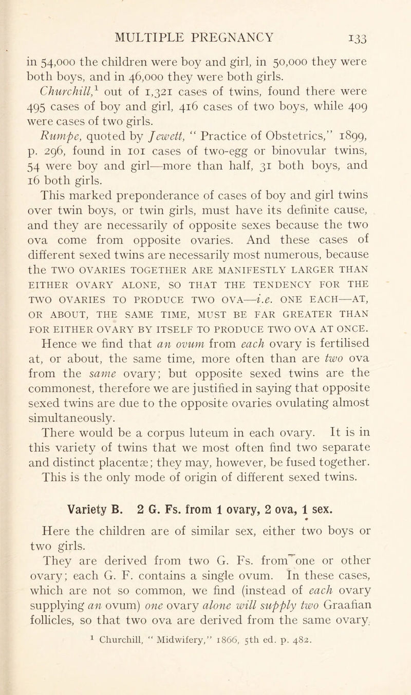 in 54,000 the children were boy and girl, in 50,000 they were both boys, and in 46,000 they were both girls. Churchill,1 out of 1,321 cases of twins, found there were 495 cases of boy and girl, 416 cases of two boys, while 409 were cases of two girls. Rumpe, quoted by Jewett, “ Practice of Obstetrics,” 1899, p. 296, found in 101 cases of two-egg or binovular twins, 54 were boy and girl—more than half, 31 both boys, and 16 both girls. This marked preponderance of cases of boy and girl twins over twin boys, or twin girls, must have its definite cause, and they are necessarily of opposite sexes because the two ova come from opposite ovaries. And these cases of different sexed twins are necessarily most numerous, because the TWO OVARIES TOGETHER ARE MANIFESTLY LARGER THAN EITHER OVARY ALONE, SO THAT THE TENDENCY FOR THE TWO OVARIES TO PRODUCE TWO OVA—i.e. ONE EACH—AT, OR ABOUT, THE SAME TIME, MUST BE FAR GREATER THAN FOR EITHER OVARY BY ITSELF TO PRODUCE TWO OVA AT ONCE. Hence we find that an ovum from each ovary is fertilised at, or about, the same time, more often than are two ova from the same ovary; but opposite sexed twins are the commonest, therefore we are justified in saying that opposite sexed twins are due to the opposite ovaries ovulating almost simultaneously. Lhere would be a corpus luteum in each ovary. It is in this variety of twins that we most often find two separate and distinct placentae; they may, however, be fused together. This is the only mode of origin of different sexed twins. Variety B. 2 G. Fs. from 1 ovary, 2 ova, 1 sex. # Here the children are of similar sex, either two boys or two girls. They are derived from two G. Fs. fronHone or other ovary; each G. F. contains a single ovum. In these cases, which are not so common, we find (instead of each ovary supplying an ovum) one ovary alone will supply two Graafian follicles, so that two ova are derived from the same ovary 1 Churchill, “ Midwifery,” 1866, 5th ed. p. 482.