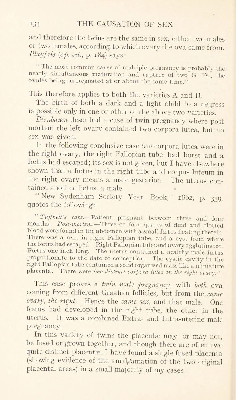 and therefore the twins are the same in sex, either two males or two females, according to which ovary the ova came from. Playfair [op. cit., p. 184) says: “ The most common cause of multiple pregnancy is probably the nearly simultaneous maturation and rupture of two G. Fs., the ovules being impregnated at or about the same time.” I his therefore applies to both the varieties A and B. The birth of both a dark and a light child to a negress is possible only in one or other of the above two varieties. Bimbaum described a case of twin pregnancy where post mortem the left ovary contained two corpora lutea, but no sex was given. In the following conclusive case two corpora lutea were in the right ovary, the right Fallopian tube had burst and a foetus had escaped; its sex is not given, but I have elsewhere shown that a foetus in the right tube and corpus luteum in the right ovary means a male gestation. The uterus con- tained another foetus, a male. “New Sydenham Society Year Book,” 1862, p. 339, quotes the following: “ Tuff nett's case.—Patient pregnant between three and four months. Post-mortem.—Three or four quarts of fluid and clotted blood were found in the abdomen with a small foetus floating therein. There was a rent in right Fallopian tube, and a cyst from where the foetus had escaped. Right Fallopian tube and ovary agglutinated. Foetus one inch long. The uterus contained a healthy male foetus proportionate to the date of conception. The cystic cavity in the right Fallopian tube contained a solid organised mass like a miniature placenta. There were two distinct corpora lutea in the right ovary.’’ This case proves a twin male pregnancy, with both ova coming from different Graafian follicles, but from the. same ovary, the right. Hence the same sex, and that male. One foetus had developed in the right tube, the other in the uterus. It was a combined Extra- and Intra-uterine male pregnancy. In this variet}^ of twins the placentae may, or may not, be fused or grown together, and though there are often two quite distinct placentae, I have found a single fused placenta (showing evidence of the amalgamation of the two original placental areas) in a small majority of my cases.