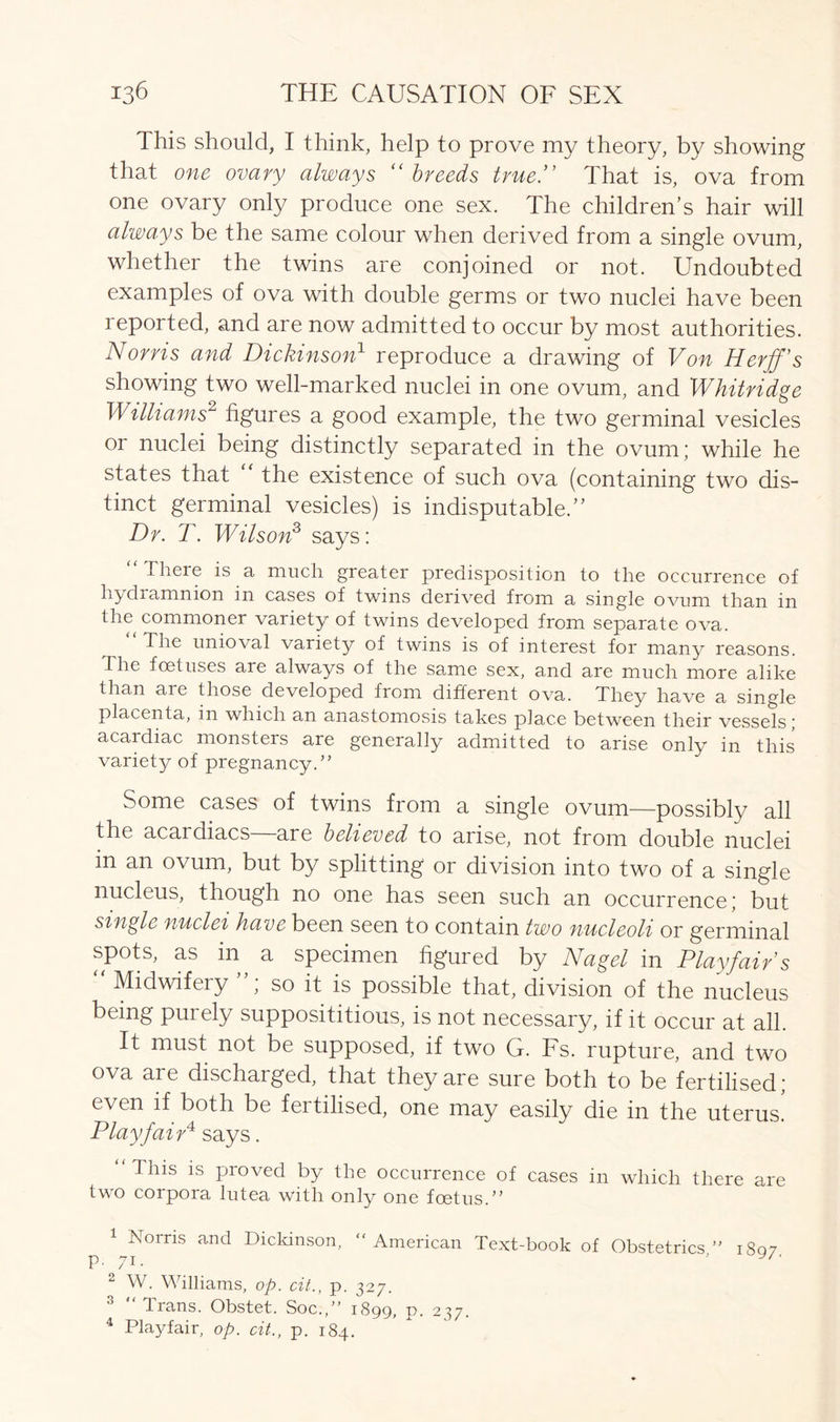 This should, I think, help to prove my theory, by showing that one ovary always “breeds true!' That is, ova from one ovary only produce one sex. The children’s hair will always be the same colour when derived from a single ovum, whether the twins are conjoined or not. Undoubted examples of ova with double germs or two nuclei have been reported, and are now admitted to occur by most authorities. Norris and Dickinson1 2 3 reproduce a drawing of Von Herff’s showing two well-marked nuclei in one ovum, and Whitridge Williams2 figures a good example, the two germinal vesicles or nuclei being distinctly separated in the ovum; while he states that the existence of such ova (containing two dis- tinct germinal vesicles) is indisputable.” Dr. T. Wilson3 says: There is a much greater predisposition to the occurrence of liydramnion in cases of twins derived from a single ovum than in the commoner variety of twins developed from separate ova. The unioval variety of twins is of interest for many reasons. The foetuses are always of the same sex, and are much more alike than are those developed from different ova. They have a single placenta, in which an anastomosis takes place between their vessels; acardiac monsters are generally admitted to arise only in this variety of pregnancy.” Some cases of twins from a single ovum—possibly all the acardiacs are believed to arise, not from double nuclei in an ovum, but by splitting or division into two of a single nucleus, though no one has seen such an occurrence; but single nuclei have been seen to contain two nucleoli or germinal spots, as in a specimen figured by Nagel in Playfair s “ Midwifery so it is possible that, division of the nucleus being purely supposititious, is not necessary, if it occur at all. It must not be supposed, if two G. Fs. rupture, and two ova are discharged, that they are sure both to be fertilised; even if both be fertilised, one may easily die in the uterus! Playfair4 says. “ This is proved by the occurrence of cases in which there are two corpora lutea with only one foetus.” 1 Norris and Dickinson, “American Text-book of Obstetrics’' 1807 p. 71. ' y/' 2 W. Williams, op. cit., p. 327. 3 Trans. Obstet. Soc.,” 1899, p. 237. 4 Playfair, op. cit., p. 184.