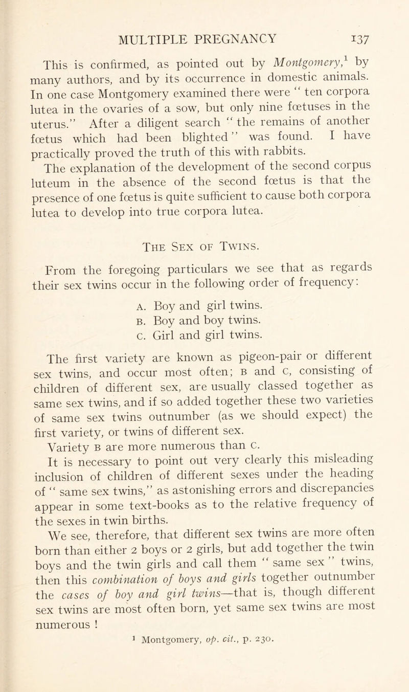 This is confirmed, as pointed out by Montgomery,1 by many authors, and by its occurrence in domestic animals. In one case Montgomery examined there were “ ten corpora lutea in the ovaries of a sow, but only nine foetuses in the uterus.” After a diligent search “ the remains of another foetus which had been blighted ” was found. I have practically proved the truth of this with rabbits. The explanation of the development of the second corpus luteum in the absence of the second foetus is that the presence of one foetus is quite sufficient to cause both coipoia lutea to develop into true corpora lutea. The Sex of Twins. From the foregoing particulars we see that as regards their sex twins occur in the following order of frequency. A. Boy and girl twins. b. Boy and boy twins. c. Girl and girl twins. The first variety are known as pigeon-pair or different sex twins, and occur most often' b ana c, consisting of children of different sex, are usually classed together as same sex twins, and if so added together these two varieties of same sex twins outnumber (as we should expect) the first variety, or twins of different sex. Variety b are more numerous than c. It is necessary to point out very clearly this misleading inclusion of children of different sexes under the heading of “ same sex twins,” as astonishing errors and discrepancies appear in some text-books as to the relative fiequency of the sexes in twin births. We see, therefore, that different sex twins are more often born than either 2 boys or 2 girls, but add together the twin boys and the twin girls and call them “ same sex ” twins, then this combination of boys and girls together outnumbei the cases of boy and girl twins—that is, though different sex twins are most often born, yet same sex twins aie most numerous ! 3 Montgomery, op. cit., p. 230.