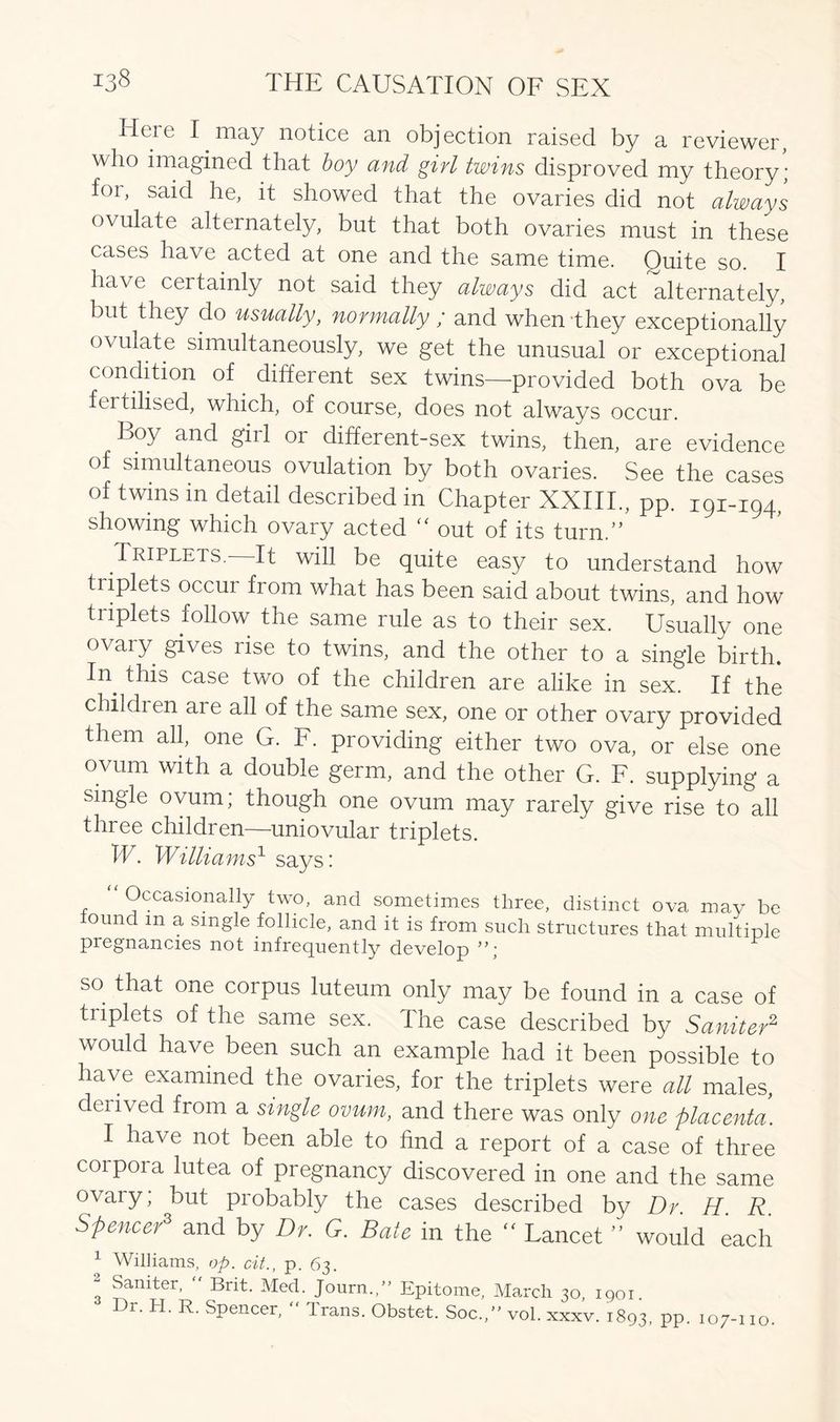 Heie I may notice an objection raised by a reviewer, who imagined that boy and girl twins disproved my theory; for, said he, it showed that the ovaries did not always ovulate alternately, but that both ovaries must in these cases have acted at one and the same time. Quite so. I have certainly not said they always did act alternately, but they do usually, normally ; and when-they exceptionally ovulate simultaneously, we get the unusual or exceptional condition of. different sex twins—provided both ova be fertilised, which, of course, does not always occur. Boy and girl or different-sex twins, then, are evidence of simultaneous ovulation by both ovaries. See the cases of twins in detail described in Chapter XXIII., pp. 191-194, showing which ovary acted “ out of its turn/’ Triplets. It will be quite easy to understand how triplets occur from what has been said about twins, and how triplets follow the same rule as to their sex. Usually one ovary gives rise to twins, and the other to a single birth. In. f^s case two of the children are alike in sex. If the children are all of the same sex, one or other ovary provided them all, one G. F. providing either two ova, or else one ovum with a double germ, and the other G. F. supplying a single ovum; though one ovum may rarely give rise to all three children—uniovular triplets. IF. Williams1 says: “ Occasionally two, and sometimes three, distinct ova may be iound m a single follicle, and it is from such structures that multiple pregnancies not infrequently develop so that one corpus luteum only may be found in a case of triplets of the same sex. The case described by Saniter2 would have been such an example had it been possible to have examined the ovaries, for the triplets were all males, derived from a single ovum, and there was only one placenta. I have not been able to find a report of a case of three coipoia lutea of pregnancy discovered in one and the same ovary; but probably the cases described by Dr. H R Spencer3 and by Dr. G. Bate in the  Lancet ” would each 1 Williams, op. cit., p. 63. ! Saniter’  Brit. Med. Joum.” Epitome, March 30, 1901. Dr. H. R. Spencer, “ Trans. Obstet. Soc„” vol. xxxv. 1893, PP- 107-110.