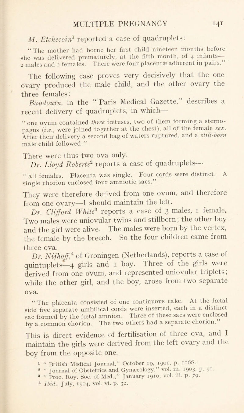 M. Etchecoin1 reported a case of quadruplets: “ The mother had borne her first child nineteen months before she was delivered prematurely, at the fifth month, of 4 infants— 2 males and 2 females. There were four placentae adherent in pairs.” The following case proves very decisively that the one ovary produced the male child, and the other ovary the three females: Baudouin, in the “ Paris Medical Gazette,” describes a recent delivery of quadruplets, in which— “ one ovum contained three foetuses, two of them forming a sterno- pagus [i.e., were joined together at the chest), all of the female sex. After their delivery a second bag of waters ruptured, and a still-born male child followed.” There were thus two ova only. Dr. Lloyd Roberts2 reports a case of quadruplets— “all females. Placenta was single. Four cords were distinct. A single chorion enclosed four amniotic sacs.” They were therefore derived from one ovum, and therefore from one ovary—I should maintain the left. Dr. Clifford White3 reports a case of 3 males, 1 female. Two males were uniovular twins and stillborn; the other boy and the girl were alive. The males were born by the vertex, the female by the breech. So the four children came from three ova. Dr. Nijhoff\4 of Groningen (Netherlands), reports a case of quintuplets—4 girls and 1 boy. Three of the girls were derived from one ovum, and represented uniovular triplets; while the other girl, and the boy, arose from two separate ova. “The placenta consisted of one continuous cake. At the foetal side five separate umbilical cords were inserted, each in a distinct sac formed by the foetal amnion. Three of these sacs were enclosed by a common chorion. The two others had a separate chorion. This is direct evidence of fertilisation of three ova, and I maintain the girls were derived from the left ovaiy and the boy from the opposite one. 1 “ British Medical Journal,” October 19, 1901, P- II66* 2 “ Journal of Obstetrics and Gynaecology,” vol. iii. 1903, P- 9i- 3 “ Proc. Roy. Soc. of Med.,” January 1910, vol. iii. p. 79- 4 Ibid., July, 1904, vol. vi. p. 32.