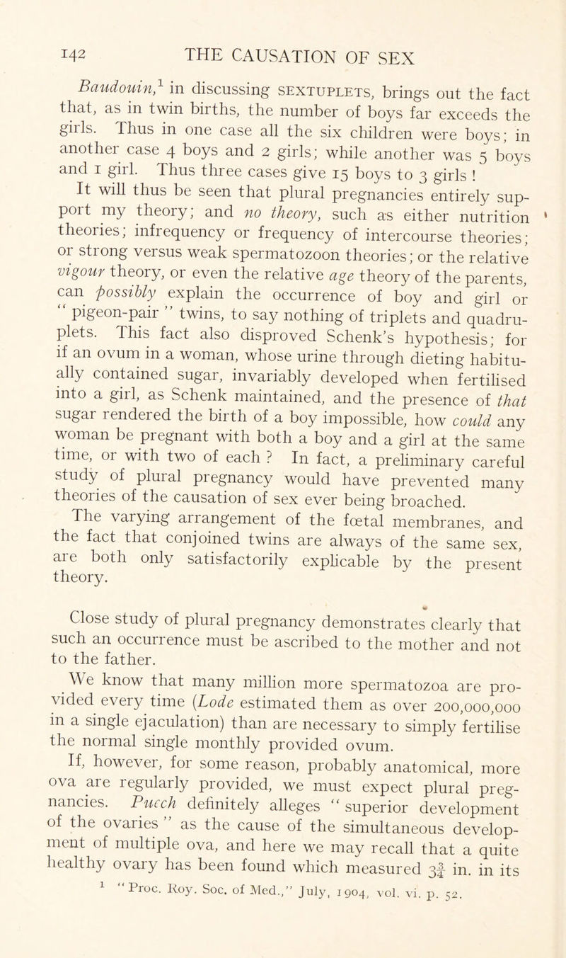 Baudouin,1 in discussing sextuplets, brings out the fact that, ns in twin biiths, the number of boys far exceeds the gills. Thus in one case all the six children were boys; in another case 4 boys and 2 girls; while another was 5 boys and 1 girl. Thus three cases give 15 boys to 3 girls ! It will thus be seen that plural pregnancies entirely sup- port my theory; and no theory, such as either nutrition theories; infrequency or frequency of intercourse theories; or strong versus weak spermatozoon theories; or the relative vigour theory, or even the relative age theory of the parents, can possibly explain the occurrence of boy and girl or “ pigeon-pair ” twins, to say nothing of triplets and quadru- plets. This fact also disproved Schenk’s hypothesis; for if an ovum in a woman, whose urine through dieting habitu- ally contained sugar, invariably developed when fertilised into a girl, as Schenk maintained, and the presence of that sugar rendeied the birth of a boy impossible, how could any woman be pregnant with both a boy and a girl at the same time, 01 with two of each ? In fact, a preliminary careful study of pluial pregnancy would have prevented many theories of the causation of sex ever being broached. The varying airangement of the foetal membranes, and the fact that conjoined twins are always of the same sex, are both only satisfactorily explicable bv the present theory. Close study of plural pregnancy demonstrates clearly that such an occurrence must be ascribed to the mother and not to the father. We know that many million more spermatozoa are pro- vided every time {Lode estimated them as over 200,000,000 in a single ejaculation) than are necessary to simply fertilise the normal single monthly provided ovum. If, however, for some reason, probably anatomical, more ova are legulaily provided, we must expect plural preg- nancies. Pucch definitely alleges “ superior development of the ovaiies as the cause of the simultaneous develop- ment of multiple ova, and here we may recall that a quite healthy ovary has been found which measured 3|- in. in its 1 Proc. Roy. Soc. of Med., July, 1904, vol. vi. p. 52.