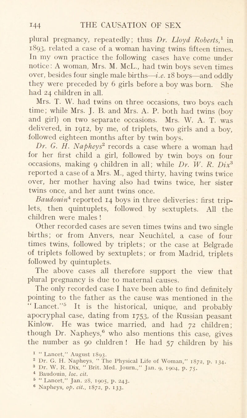 plural pregnancy, repeatedly; thus Dr. Lloyd Roberts,1 in 1893, related a case of a woman having twins fifteen times. In my own practice the following cases have come under notice: A woman, Mrs. M. McL., had twin boys seven times over, besides four single male births—i.e. 18 boys—and oddly they were preceded by 6 girls before a boy was born. She had 24 children in all. Mrs. T. W. had twins on three occasions, two boys each time; while Mrs. J. B. and Mrs. A. P. both had twins (boy and girl) on two separate occasions. Mrs. W. A. T. was delivered, in 1912, by me, of triplets, two girls and a boy, followed eighteen months after by twin boys. Dr. G. H. Napheys2 records a case where a woman had for her first child a girl, followed by twin boys on four occasions, making 9 children in all; while Dr. W. R. Dix3 reported a case of a Mrs. M., aged thirty, having twins twice over, her mother having also had twins twice, her sister twins once, and her aunt twins once. Baudouin4 reported 14 boys in three deliveries: first trip- lets, then quintuplets, followed by sextuplets. All the children were males ! Other recorded cases are seven times twins and two single births; or from Anvers, near Neuchatel, a case of four times twins, followed by triplets; or the case at Belgrade of triplets followed by sextuplets; or from Madrid, triplets followed by quintuplets. The above cases all therefore support the view that plural pregnancy is due to maternal causes. The only recorded case I have been able to find definitely pointing to the father as the cause was mentioned in the “ Lancet.”5 It is the historical, unique, and probably apocryphal case, dating from 1753, of the Russian peasant Kinlow. He was twice married, and had 72 children; though Dr. Napheys,6 who also mentions this case, gives the number as 90 children ! He had 57 children by his 1 “ Lancet,” August 1893. 2 Dr. G. H. Napheys, “ The Physical Life of Woman,” 1872, p. 134. 3 Dr. W. R. Dix, “ Brit. Med. Journ.,” Jan. 9, 1904, p. 75. 4 Baudouin, loc. cit. 5 “ Lancet,” Jan. 28, 1905, p. 243.