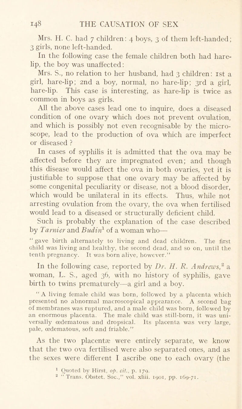 Mrs. H. C. had 7 children: 4 boys, 3 of them left-handed; 3 girls, none left-handed. In the following case the female children both had hare- lip, the boy was unaffected: Mrs. S., no relation to her husband, had 3 children: 1st a girl, hare-lip; 2nd a boy, normal, no hare-lip; 3rd a girl, hare-lip. This case is interesting, as hare-lip is twice as common in boys as girls. All the above cases lead one to inquire, does a diseased condition of one ovary which does not prevent ovulation, and which is possibly not even recognisable by the micro- scope, lead to the production of ova which are imperfect or diseased ? In cases of syphilis it is admitted that the ova may be affected before they are impregnated even; and though this disease would affect the ova in both ovaries, yet it is justifiable to suppose that one ovary may be affected by some congenital peculiarity or disease, not a blood disorder, which would be unilateral in its effects. Thus, while not arresting ovulation from the ovary, the ova when fertilised would lead to a diseased or structurally deficient child. Such is probably the explanation of the case described by Tarnier and Budin1 of a woman who— “ gave birth alternately to living and dead children. The first child was living and healthy, the second dead, and so on, until the tenth pregnancy. It was born alive, however.” In the following case, reported by Dr. H. R. Andrews,2 a woman, L. S., aged 36, with no history of syphilis, gave birth to twins prematurely—a girl and a boy. “ A living female child was born, followed by a placenta which presented no abnormal macroscopical appearance. A second bag of membranes was ruptured, and a male child was born, followed by an enormous placenta. The male child was still-born, it was uni- versally cedematous and dropsical. Its placenta was very large, pale, oedematous, soft and friable.” As the two placentae were entirely separate, we know that the two ova fertilised were also separated ones, and as the sexes were different I ascribe one to each ovary (the 1 Quoted by Hirst, op. cit., p. 179. 2 ‘‘Trans. Obstet. Soc.,” vol. xliii. 1901, pp. 169-71.