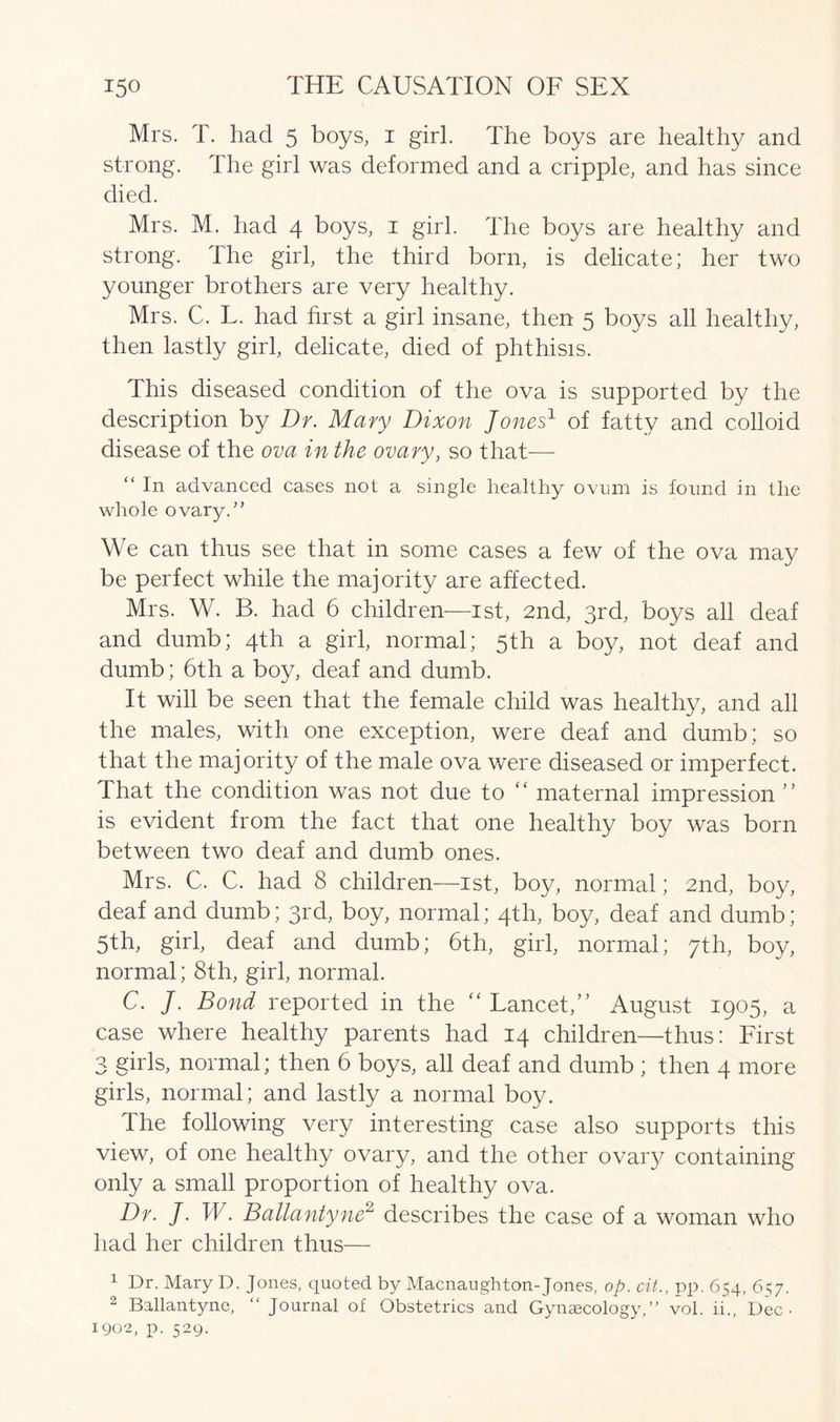 Mrs. T. had 5 boys, 1 girl. The boys are healthy and strong. The girl was deformed and a cripple, and has since died. Mrs. M. had 4 boys, 1 girl. The boys are healthy and strong. The girl, the third born, is delicate; her two younger brothers are very healthy. Mrs. C. L. had first a girl insane, then 5 boys all healthy, then lastly girl, delicate, died of phthisis. This diseased condition of the ova is supported by the description by Dr. Mary Dixon Jones1 of fatty and colloid disease of the ova in the ovary, so that-—- “ In advanced cases not a single healthy ovum is found in the whole ovary.” We can thus see that in some cases a few of the ova may be perfect while the majority are affected. Mrs. W. B. had 6 children—1st, 2nd, 3rd, boys all deaf and dumb; 4th a girl, normal; 5th a boy, not deaf and dumb; 6th a boy, deaf and dumb. It will be seen that the female child was healthy, and all the males, with one exception, were deaf and dumb; so that the majority of the male ova were diseased or imperfect. That the condition was not due to “ maternal impression ” is evident from the fact that one healthy boy was born between two deaf and dumb ones. Mrs. C. C. had 8 children—1st, boy, normal; 2nd, boy, deaf and dumb; 3rd, boy, normal; 4th, boy, deaf and dumb; 5th, girl, deaf and dumb; 6th, girl, normal; 7th, boy, normal; 8th, girl, normal. C. j. Bond reported in the “ Lancet,” August 1905, a case where healthy parents had 14 children—thus: First 3 girls, normal; then 6 boys, all deaf and dumb ; then 4 more girls, normal; and lastly a normal boy. The following very interesting case also supports this view, of one healthy ovary, and the other ovary containing only a small proportion of healthy ova. Dr. J. W. Ballantyne2 describes the case of a woman who had her children thus— 1 Dr. Mary D. Jones, quoted by Macnaughton-Jones, op. cit., pp. 654, 657. 2 Ballantyne, “ Journal of Obstetrics and Gynaecology,” vol. ii., Dec • 1902, p. 529.