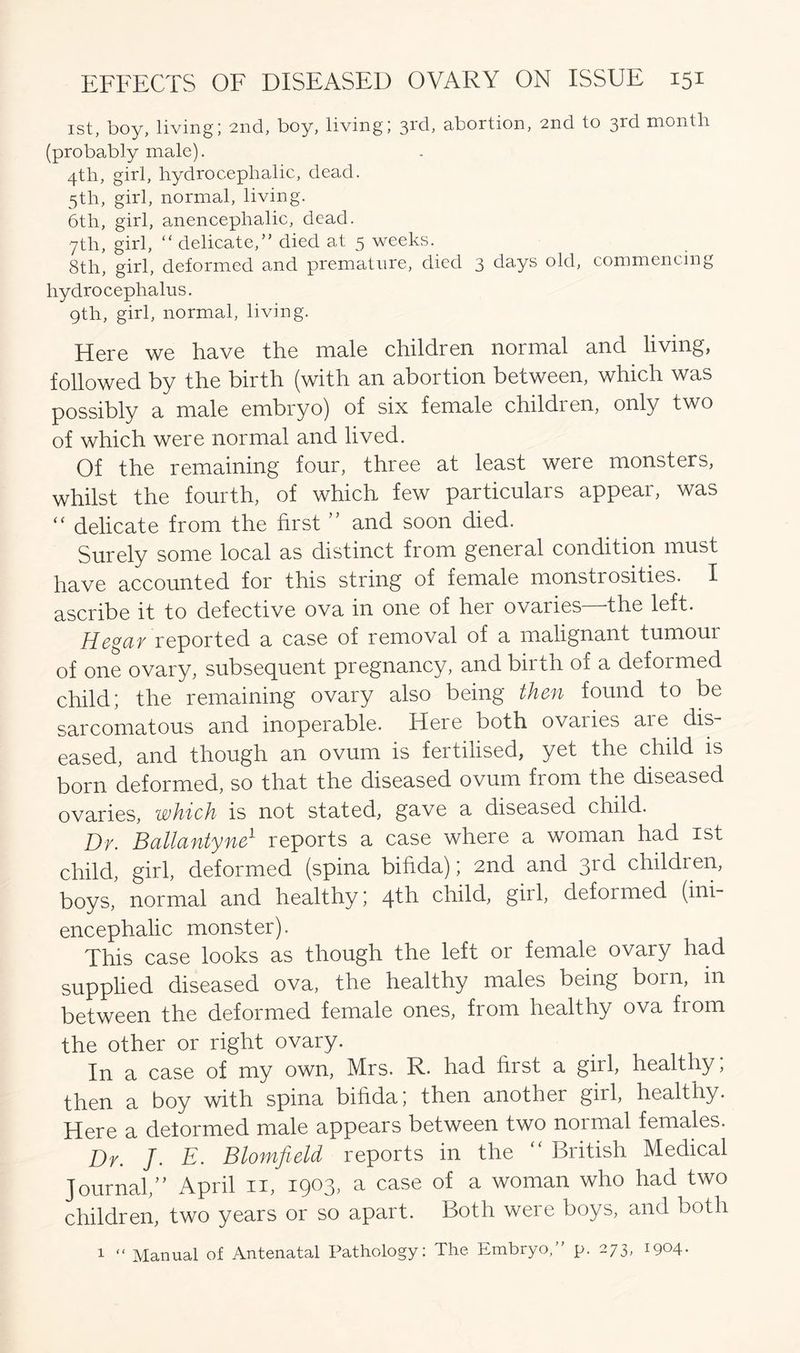 1st, boy, living; 2nd, boy, living; 31(C abortion, 2nd to 3rd month (probably male). 4th, girl, hydrocephalic, dead. 5th, girl, normal, living. 6th, girl, anencephalic, dead. 7th, girl, “ delicate,” died at 5 weeks. 8th, girl, deformed and premature, died 3 days old, commencing hydrocephalus. 9th, girl, normal, living. Here we have the male children normal and living, followed by the birth (with an abortion between, which was possibly a male embryo) of six female children, only two of which were normal and lived. Of the remaining four, three at least were monsters, whilst the fourth, of which few particulars appear, was “ delicate from the first ” and soon died. Surely some local as distinct from general condition must have accounted for this string of female monstrosities. I ascribe it to defective ova in one of her ovaries the left. Hegar reported a case of removal of a malignant tumoui of one ovary, subsequent pregnancy, and birth of a deformed child; the remaining ovary also being then found to be sarcomatous and inoperable. Here both ovaiies aie dis- eased, and though an ovum is fertilised, yet the child is born deformed, so that the diseased ovum from the diseased ovaries, which is not stated, gave a diseased child. Dr. Ballantyne1 reports a case where a woman had 1st child, girl, deformed (spina bifida); 2nd and 3rd children, boys, normal and healthy; qtk child, girl, deformed (ini- encephalic monster). This case looks as though the left or female ovary had supplied diseased ova, the healthy males being born, in between the deformed female ones, from healthy ova from the other or right ovary. In a case of my own, Mrs. R. had first a girl, healthy, then a boy with spina bifida; then another girl, healthy. Here a delormed male appears between two normal females. Dr. J. E. Blomfield reports in the “ British Medical Journal,” April n, 1903, a case of a woman who had two children, two years or so apart. Both were boys, and both 1 “ Manual of Antenatal Pathology: The. Embryo,” p. 273, 1904.
