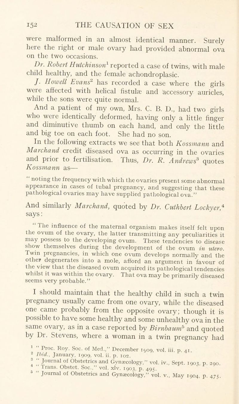 were malfoimed in an almost identical manner. Surely here the right or male ovary had provided abnormal ova on the two occasions. Dr. Robert Hutchinson1 reported a case of twins, with male child healthy, and the female achondroplasic. J. Howell Evans2 has recorded a case where the girls weie affected with helical hstulae and accessory auricles, while the sons were quite normal. And a patient of my own, Mrs. C. B. I)., had two girls who weie identically deformed, having only a little finger and diminutive thumb on each hand, and only the little and big toe on each foot. She had no son. In the following extracts we see that both Kossmann and Marchand credit diseased ova as occurring in the ovaries and piioi to fertilisation. Thus, Dr. R. Andrews'3 quotes Kossmann as— noting the frequency with which the ovaries present some abnormal appearance in cases of tubal pregnancy, and suggesting that these pathological ovaries may have supplied pathological ova.” And similarly Marchand, quoted by Dr. Cuthbert Lockyer,I 2 * 4 5 says: “ The influence of the maternal organism makes itself felt upon the ovum of the ovary, the latter transmitting any peculiarities it may possess to the developing ovum. These tendencies to disease show themselves during the development of the ovum in utero. Twin pregnancies, in which one ovum develops normally and the other degenerates into a mole, afford an argument in favour of the view that the diseased ovum acquired its pathological tendencies whilst it was within the ovary. That ova may be primarily diseased seems very probable.” I should maintain that the healthy child in such a twin pregnancy usually came from one ovary, while the diseased one came probably from the opposite ovary; though it is possible to have some healthy and some unhealthy ova in the same ovaiy, as in a case reported by BirnbaunE and quoted by Dr. Stevens, where a woman in a twin pregnancy had 1 Proc. Roy. Soc. of Med.,” December 1009, vol. iii. p. 41. 2 Ibid., January, 1909, vol. ii. p. 102. * “ Jollrnal °f Obstetrics and Gynaecology,” vol. iv., Sept. 1903 p. 290. Irans. Obstet. Soc.,” voh xlv. 1903, p. 49V 5 “ Journal of Obstetrics and Gynaecology,” vol. v.. May 1904, p. 475.