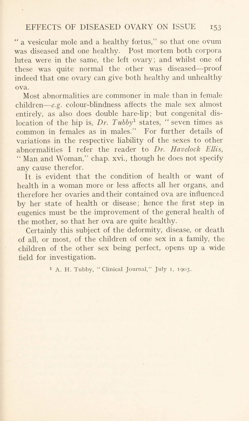 “ a vesicular mole and a healthy foetus,” so that one ovum was diseased and one healthy. Post mortem both corpora lutea were in the same, the left ovary; and whilst one of these was quite normal the other was diseased—proof indeed that one ovary can give both healthy and unhealthy ova. Most abnormalities are commoner in male than in female children—e.g. colour-blindness affects the male sex almost entirely, as also does double hare-lip; but congenital dis- location of the hip is, Dr. Tubby1 states, “ seven times as common in females as in males.” For further details of variations in the respective liability of the sexes to other abnormalities I refer the reader to Dr. Havelock Ellis, “ Man and Woman,” chap, xvi., though he does not specify any cause therefor. It is evident that the condition of health or want of health in a woman more or less affects all her organs, and therefore her ovaries and their contained ova are influenced by her state of health or disease; hence the first step in eugenics must be the improvement of the general health of the mother, so that her ova are quite healthy. Certainly this subject of the deformity, disease, or death of all, or most, of the children of one sex in a family, the children of the other sex being perfect, opens up a wide field for investigation. 1 A. H. Tubby, “Clinical Journal,” July i, 1903.