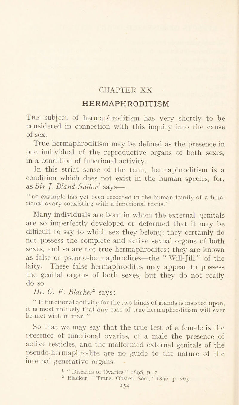 HERMAPHRODITISM Ihe subject of hermaphroditism has very shortly to be considered in connection with this inquiry into the cause of sex. True hermaphroditism may be defined as the presence in one individual of the reproductive organs of both sexes, in a condition of functional activity. In this strict sense of the term, hermaphroditism is a condition which does not exist in the human species, for, as Sir J. Bland-Sutton1 says— “ no example has yet been recorded in the human family of a func- tional ovary coexisting with a functional testis.” Many individuals are born in whom the external genitals are so imperfectly developed or deformed that it may be difficult to say to which sex they belong; they certainly do not possess the complete and active sexual organs of both sexes, and so are not true hermaphrodites; they are known as false or pseudo-hermaphrodites—the “ Will-Jill ” of the laity. These false hermaphrodites may appear to possess the genital organs of both sexes, but they do not really do so. Dr. G. F. Blacker2 says: “ If functional activity for the two kinds of glands is insisted upon, it is most unlikely that any case of true hermaphroditism will ever be met with in man.” So that we may say that the true test of a female is the presence of functional ovaries, of a male the presence of active testicles, and the malformed external genitals of the pseudo-hermaphrodite are no guide to the nature of the internal generative organs. 1 “ Diseases of Ovaries/’ 1896, p. 7. 2 Blacker, “ Trans. Obstet. Soc.,” 1896, p. 265. *54