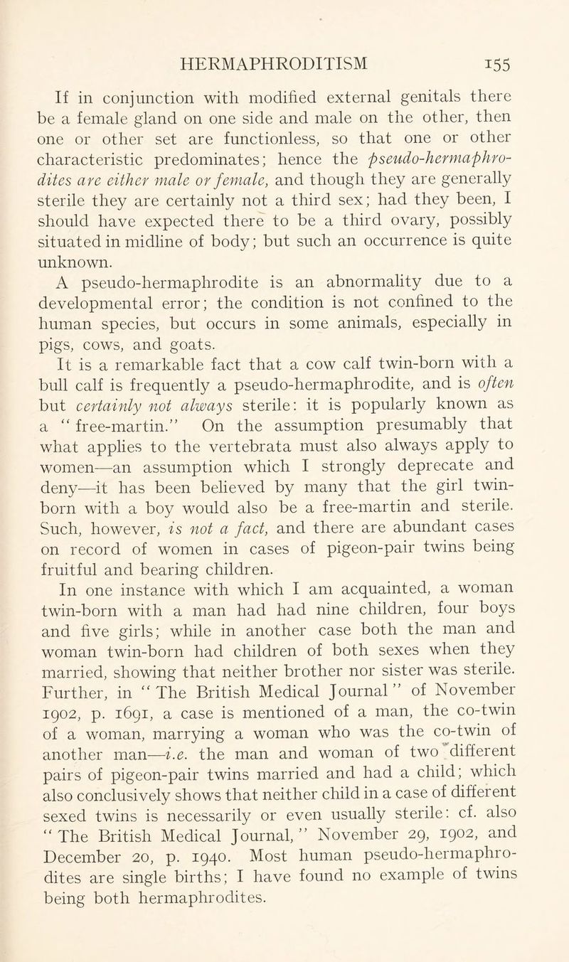 If in conjunction with modified external genitals there be a female gland on one side and male on the other, then one or other set are functionless, so that one or other characteristic predominates; hence the pseudo-hermaphro- dites are either male or female, and though they are generally sterile they are certainly not a third sex; had they been, I should have expected there to be a third ovary, possibly situated in midline of body; but such an occurrence is quite unknown. A pseudo-hermaphrodite is an abnormality due to a developmental error; the condition is not confined to the human species, but occurs in some animals, especially in pigs, cows, and goats. It is a remarkable fact that a cow calf twin-born with a bull calf is frequently a pseudo-hermaphrodite, and is often but certainly not always sterile: it is popularly known as a “ free-martin.” On the assumption presumably that what applies to the vertebrata must also always apply to women—an assumption which I strongly deprecate and deny—it has been believed by many that the girl twin- born with a boy would also be a free-martin and sterile. Such, however, is not a fact, and there are abundant cases on record of women in cases of pigeon-pair twins being fruitful and bearing children. In one instance with which I am acquainted, a woman twin-born with a man had had nine children, four boys and five girls; while in another case both the man and woman twin-born had children of both sexes when they married, showing that neither brother nor sister was sterile. Further, in “ The British Medical Journal” of November 1902, p. 1691, a case is mentioned of a man, the co-twin of a woman, marrying a woman who was the co-twin of another man—i.e. the man and woman of two different pairs of pigeon-pair twins married and had a child; which also conclusively shows that neither child in a case of different sexed twins is necessarily or even usually sterile: cf. also “ The British Medical Journal,” November 29, 1902, and December 20, p. 1940. Most human pseudo-hermaphro- dites are single births; I have found no example of twins being both hermaphrodites.