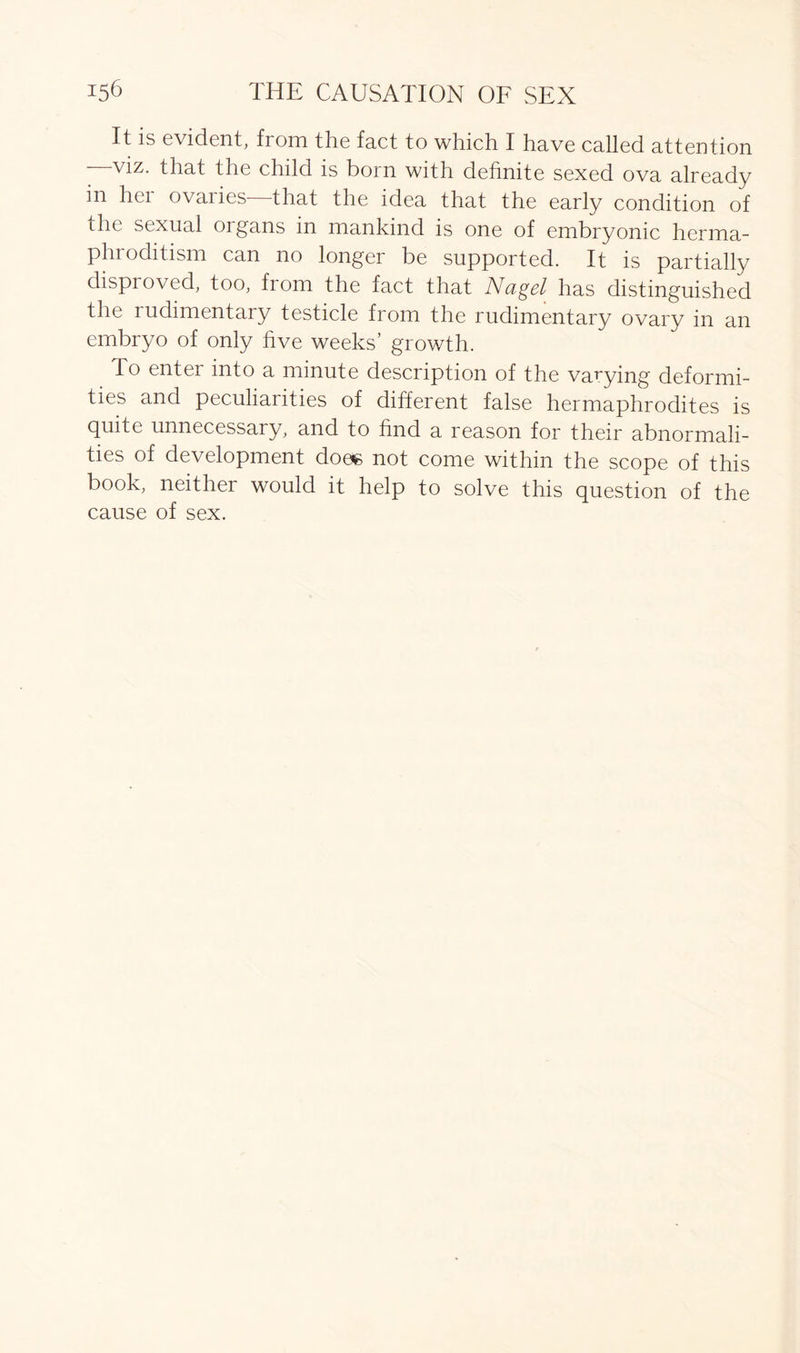 It is evident, from the fact to which I have called attention viz. that the child is boin with definite sexed ova already in her ovaries that the idea that the early condition of the sexual organs in mankind is one of embryonic herma- phroditism can no longer be supported. It is partially disproved, too, from the fact that Nagel has distinguished the rudimentary testicle from the rudimentary ovary in an embryo of only five weeks’ growth. To enter into a minute description of the vayying deformi- ties and peculiarities of different false hermaphrodites is quite unnecessai y, and to find a reason for their abnormali- ties of development does not come within the scope of this book, neither would it help to solve this question of the cause of sex.