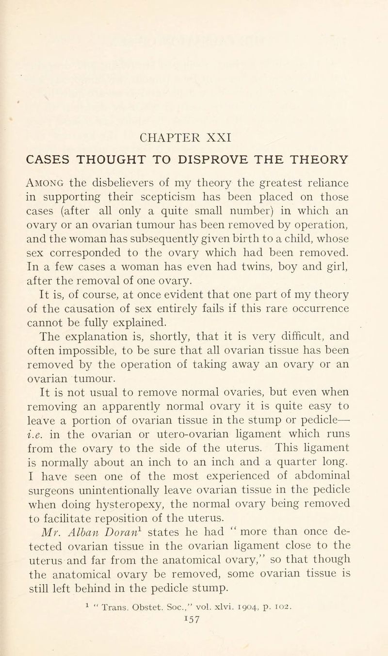 CASES THOUGHT TO DISPROVE THE THEORY Among the disbelievers of my theory the greatest reliance in supporting their scepticism has been placed on those cases (after all only a quite small number) in which an ovary or an ovarian tumour has been removed by operation, and the woman has subsequently given birth to a child, whose sex corresponded to the ovary which had been removed. In a few cases a woman has even had twins, boy and girl, after the removal of one ovary. It is, of course, at once evident that one part of my theory of the causation of sex entirely fails if this rare occurrence cannot be fully explained. The explanation is, shortly, that it is very difficult, and often impossible, to be sure that all ovarian tissue has been removed by the operation of taking away an ovary or an ovarian tumour. It is not usual to remove normal ovaries, but even when removing an apparently normal ovary it is quite easy to leave a portion of ovarian tissue in the stump or pedicle— i.e. in the ovarian or utero-ovarian ligament which runs from the ovary to the side of the uterus. This ligament is normally about an inch to an inch and a quarter long. I have seen one of the most experienced of abdominal surgeons unintentionally leave ovarian tissue in the pedicle when doing hysteropexy, the normal ovary being removed to facilitate reposition of the uterus. Mr. Alban Doran1 states he had “ more than once de- tected ovarian tissue in the ovarian ligament close to the uterus and far from the anatomical ovary,” so that though the anatomical ovary be removed, some ovarian tissue is still left behind in the pedicle stump. 1 “ Trans. Obstet. Soc.,” vol. xlvi. 1904, p. 102.
